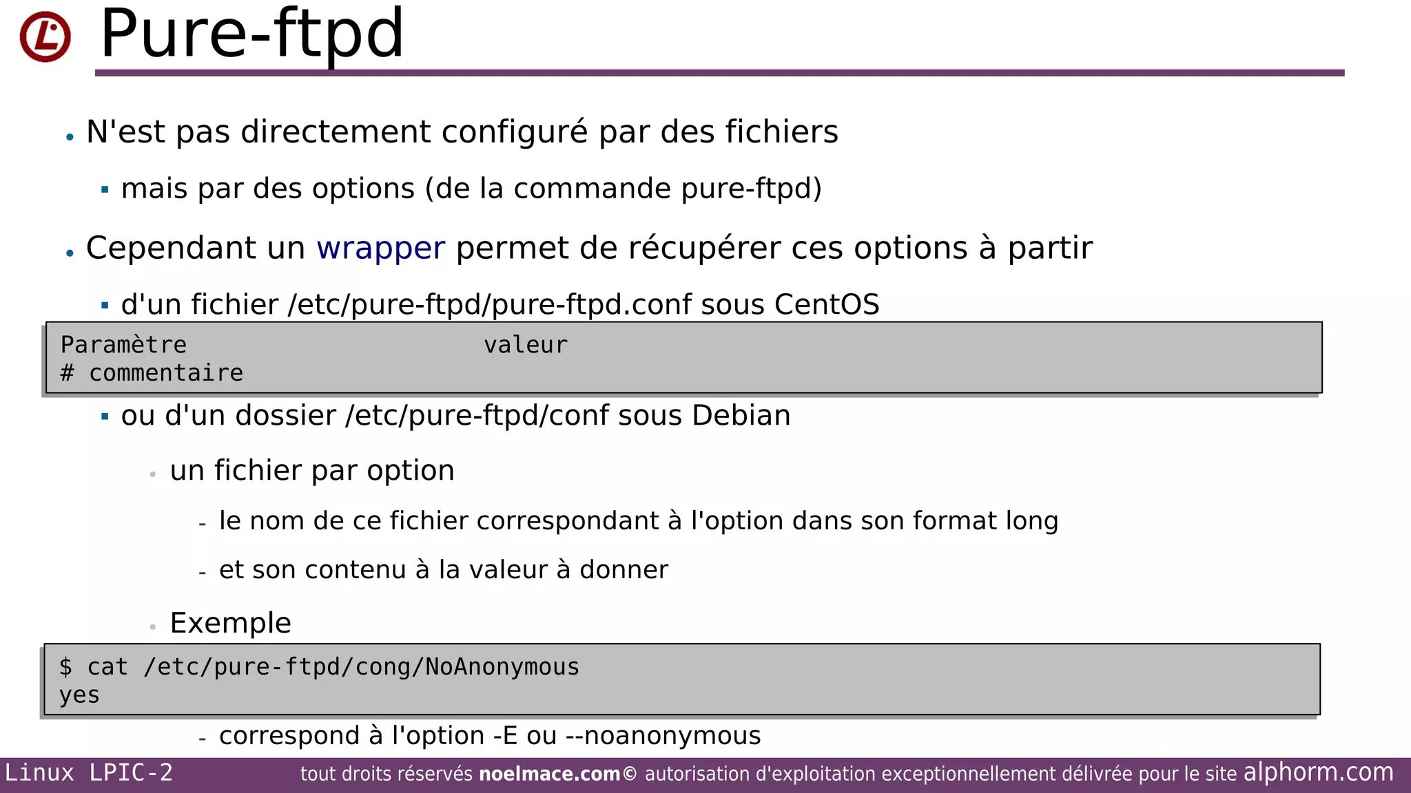 Pure-ftpd
• N'est pas directement configuré par des fichiers


mais par des options (de la commande pure-ftpd)

• Cependant un wrapper permet de récupérer ces options à partir


d'un fichier /etc/pure-ftpd/pure-ftpd.conf sous CentOS

Paramètre
Paramètre
# commentaire
# commentaire


valeur
valeur

ou d'un dossier /etc/pure-ftpd/conf sous Debian
•

un fichier par option
- le nom de ce fichier correspondant à l'option dans son format long
- et son contenu à la valeur à donner

•

Exemple

$ cat /etc/pure-ftpd/cong/NoAnonymous
$ cat /etc/pure-ftpd/cong/NoAnonymous
yes
yes
- correspond à l'option -E ou --noanonymous

Linux LPIC-2

tout droits réservés noelmace.com© autorisation d'exploitation exceptionnellement délivrée pour le site

alphorm.com

 