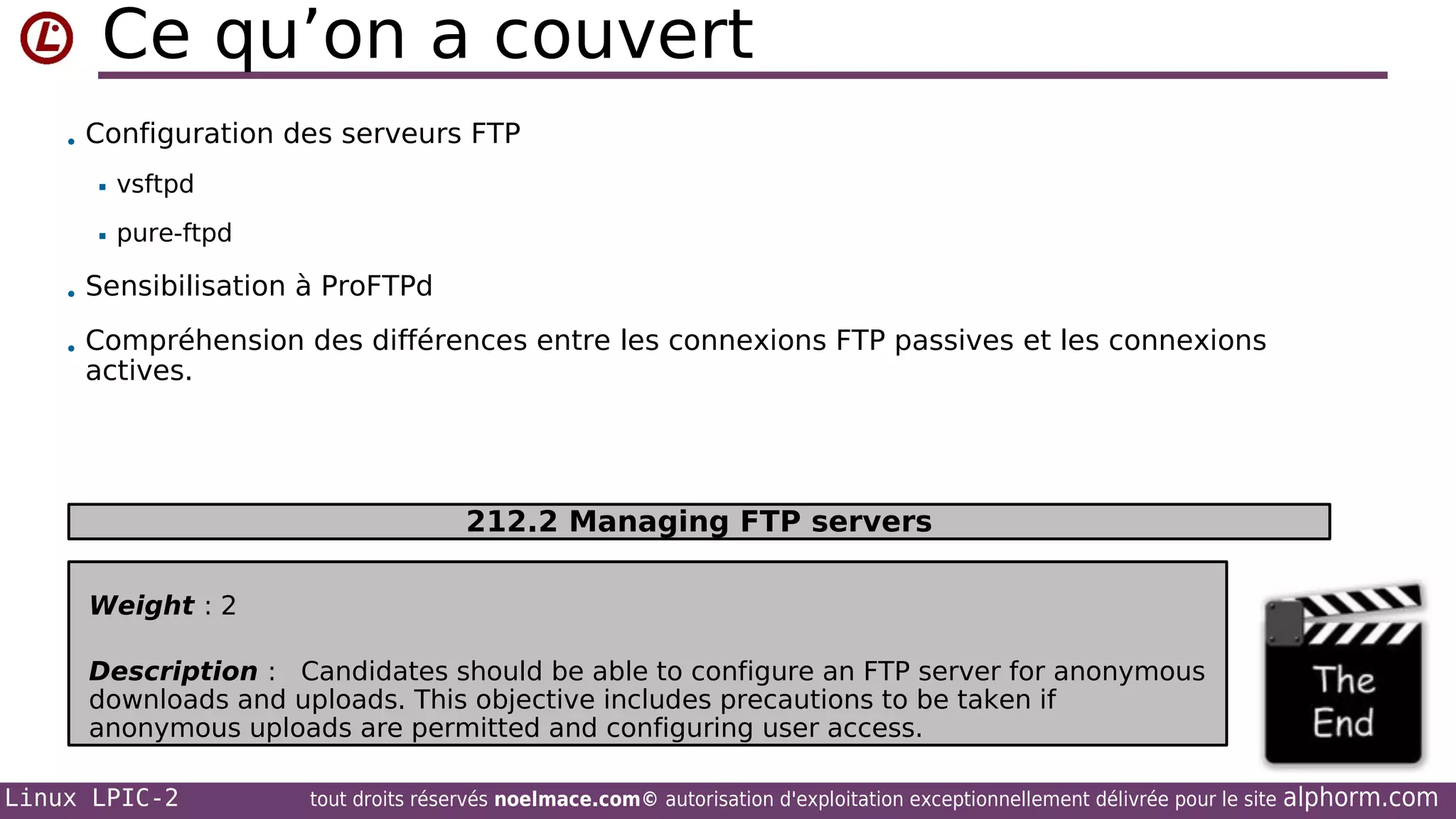 Ce qu’on a couvert
• Configuration des serveurs FTP


vsftpd



pure-ftpd

• Sensibilisation à ProFTPd
• Compréhension des différences entre les connexions FTP passives et les connexions

actives.

212.2 Managing FTP servers
Weight : 2
Description : Candidates should be able to configure an FTP server for anonymous
downloads and uploads. This objective includes precautions to be taken if
anonymous uploads are permitted and configuring user access.
Linux LPIC-2

tout droits réservés noelmace.com© autorisation d'exploitation exceptionnellement délivrée pour le site

alphorm.com

 