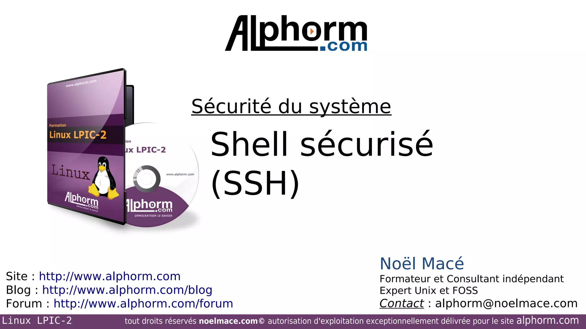 Sécurité du système

Shell sécurisé
(SSH)
Site : http://www.alphorm.com
Blog : http://www.alphorm.com/blog
Forum : http://www.alphorm.com/forum
Linux LPIC-2

Noël Macé
Formateur et Consultant indépendant
Expert Unix et FOSS

Contact : alphorm@noelmace.com

tout droits réservés noelmace.com© autorisation d'exploitation exceptionnellement délivrée pour le site

alphorm.com

 