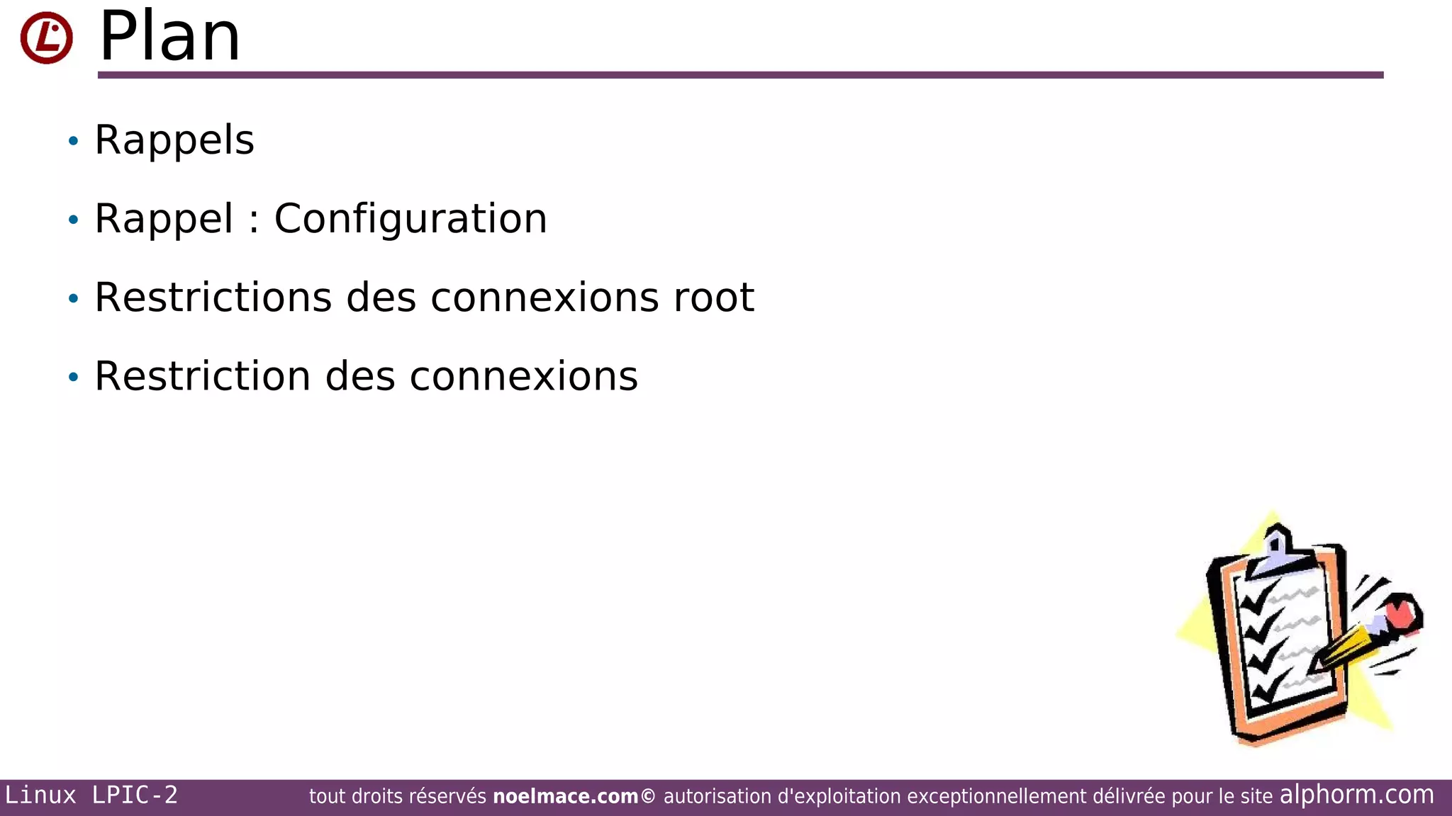 Plan
• Rappels
• Rappel : Configuration
• Restrictions des connexions root
• Restriction des connexions

Linux LPIC-2

tout droits réservés noelmace.com© autorisation d'exploitation exceptionnellement délivrée pour le site

alphorm.com

 