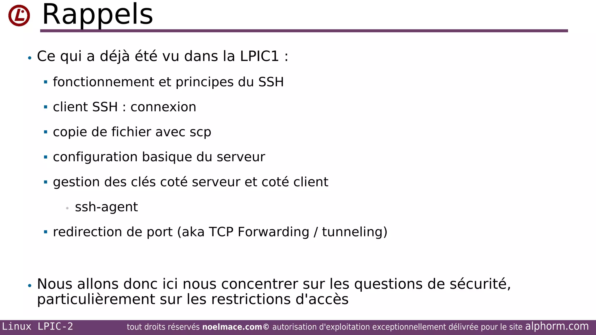 Rappels
• Ce qui a déjà été vu dans la LPIC1 :


fonctionnement et principes du SSH



client SSH : connexion



copie de fichier avec scp



configuration basique du serveur



gestion des clés coté serveur et coté client
•



ssh-agent

redirection de port (aka TCP Forwarding / tunneling)

• Nous allons donc ici nous concentrer sur les questions de sécurité,

particulièrement sur les restrictions d'accès

Linux LPIC-2

tout droits réservés noelmace.com© autorisation d'exploitation exceptionnellement délivrée pour le site

alphorm.com

 