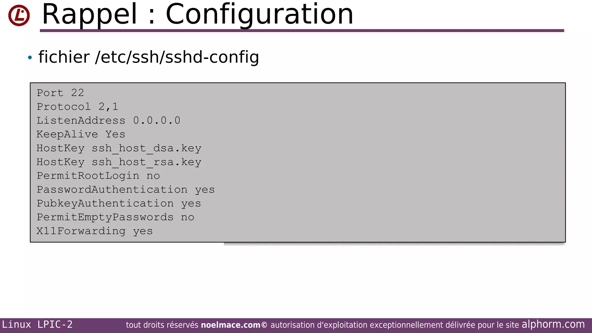 Rappel : Configuration
• fichier /etc/ssh/sshd-config
Port 22
Protocol 2,1
ListenAddress 0.0.0.0
KeepAlive Yes
HostKey ssh_host_dsa.key
HostKey ssh_host_rsa.key
PermitRootLogin no
PasswordAuthentication yes
PubkeyAuthentication yes
PermitEmptyPasswords no
X11Forwarding yes

Linux LPIC-2

tout droits réservés noelmace.com© autorisation d'exploitation exceptionnellement délivrée pour le site

alphorm.com

 