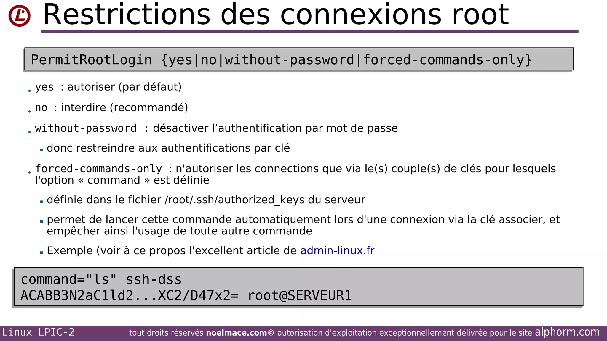 Restrictions des connexions root
PermitRootLogin {yes|no|without-password|forced-commands-only}
PermitRootLogin {yes|no|without-password|forced-commands-only}
• yes : autoriser (par défaut)
• no : interdire (recommandé)
• without-password : désactiver l’authentification par mot de passe


donc restreindre aux authentifications par clé

• forced-commands-only : n'autoriser les connections que via le(s) couple(s) de clés pour lesquels

l'option « command » est définie


définie dans le fichier /root/.ssh/authorized_keys du serveur



permet de lancer cette commande automatiquement lors d'une connexion via la clé associer, et
empêcher ainsi l'usage de toute autre commande



Exemple (voir à ce propos l'excellent article de admin-linux.fr

command="ls" ssh-dss
command="ls" ssh-dss
ACABB3N2aC1ld2...XC2/D47x2= root@SERVEUR1
ACABB3N2aC1ld2...XC2/D47x2= root@SERVEUR1
Linux LPIC-2

tout droits réservés noelmace.com© autorisation d'exploitation exceptionnellement délivrée pour le site

alphorm.com

 