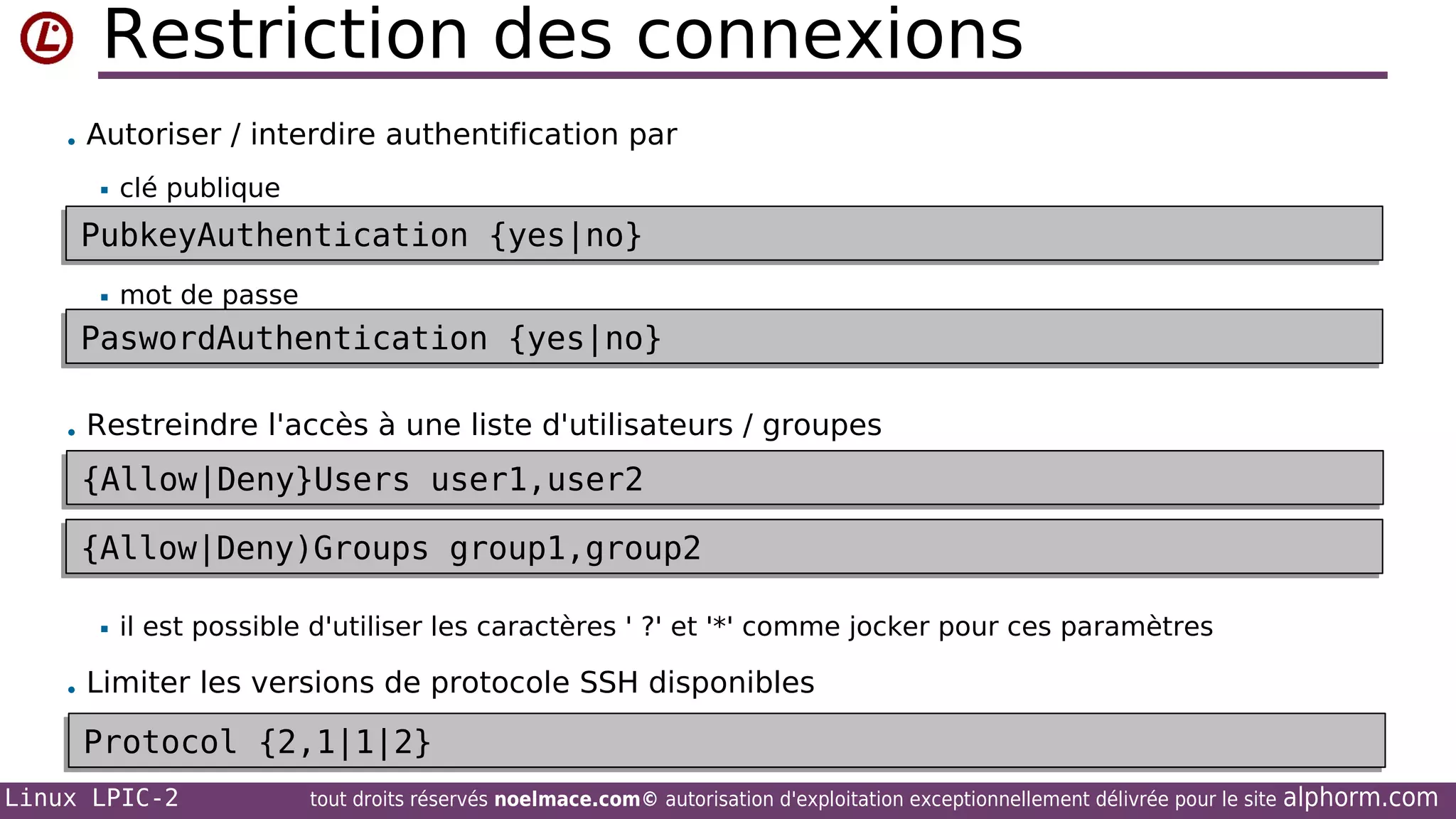 Restriction des connexions
• Autoriser / interdire authentification par


clé publique

PubkeyAuthentication {yes|no}
PubkeyAuthentication {yes|no}


mot de passe

PaswordAuthentication {yes|no}
PaswordAuthentication {yes|no}
• Restreindre l'accès à une liste d'utilisateurs / groupes

{Allow|Deny}Users user1,user2
{Allow|Deny}Users user1,user2
{Allow|Deny)Groups group1,group2
{Allow|Deny)Groups group1,group2


il est possible d'utiliser les caractères ' ?' et '*' comme jocker pour ces paramètres

• Limiter les versions de protocole SSH disponibles

Protocol {2,1|1|2}
Protocol {2,1|1|2}
Linux LPIC-2

tout droits réservés noelmace.com© autorisation d'exploitation exceptionnellement délivrée pour le site

alphorm.com

 