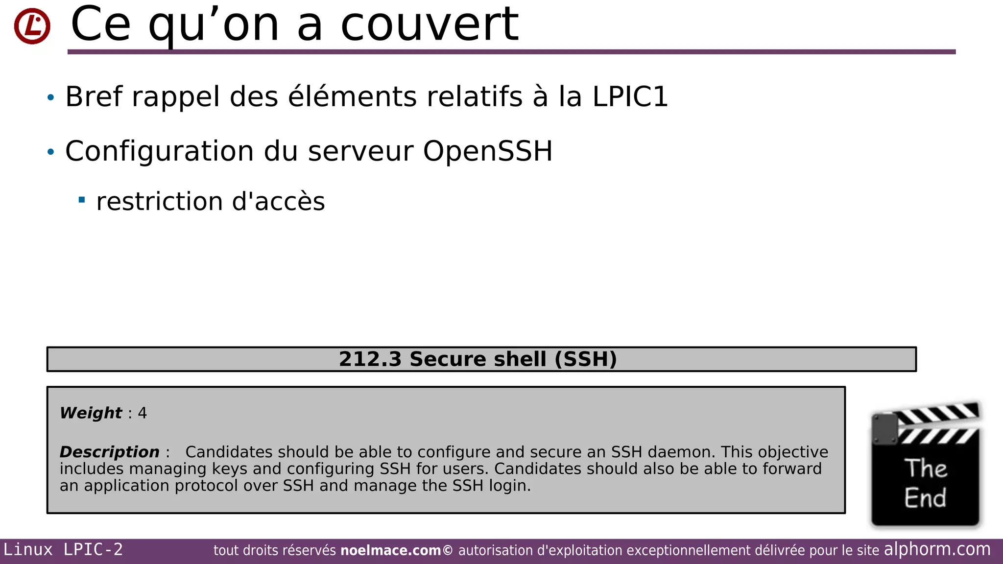 Ce qu’on a couvert
• Bref rappel des éléments relatifs à la LPIC1
• Configuration du serveur OpenSSH


restriction d'accès

212.3 Secure shell (SSH)
Weight : 4
Description : Candidates should be able to configure and secure an SSH daemon. This objective
includes managing keys and configuring SSH for users. Candidates should also be able to forward
an application protocol over SSH and manage the SSH login.

Linux LPIC-2

tout droits réservés noelmace.com© autorisation d'exploitation exceptionnellement délivrée pour le site

alphorm.com

 
