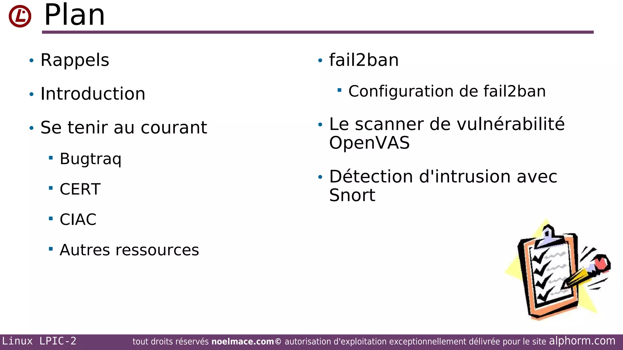 Plan
• Rappels

• fail2ban

• Introduction
• Se tenir au courant


Bugtraq



Configuration de fail2ban

• Le scanner de vulnérabilité

OpenVAS

• Détection d'intrusion avec



CERT



CIAC



Autres ressources

Linux LPIC-2

Snort

tout droits réservés noelmace.com© autorisation d'exploitation exceptionnellement délivrée pour le site

alphorm.com

 
