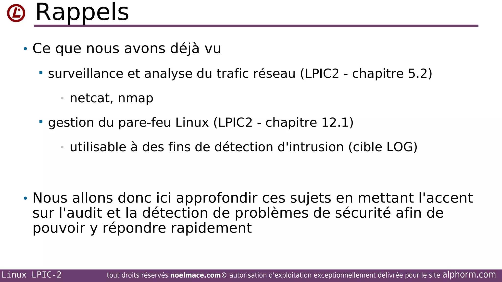 Rappels
• Ce que nous avons déjà vu


surveillance et analyse du trafic réseau (LPIC2 - chapitre 5.2)
•



netcat, nmap

gestion du pare-feu Linux (LPIC2 - chapitre 12.1)
•

utilisable à des fins de détection d'intrusion (cible LOG)

• Nous allons donc ici approfondir ces sujets en mettant l'accent

sur l'audit et la détection de problèmes de sécurité afin de
pouvoir y répondre rapidement

Linux LPIC-2

tout droits réservés noelmace.com© autorisation d'exploitation exceptionnellement délivrée pour le site

alphorm.com

 