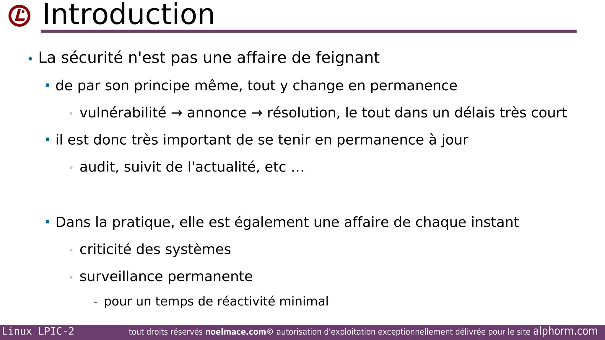 Introduction
• La sécurité n'est pas une affaire de feignant


de par son principe même, tout y change en permanence
•



il est donc très important de se tenir en permanence à jour
•



vulnérabilité → annonce → résolution, le tout dans un délais très court

audit, suivit de l'actualité, etc …

Dans la pratique, elle est également une affaire de chaque instant
•

criticité des systèmes

•

surveillance permanente
- pour un temps de réactivité minimal

Linux LPIC-2

tout droits réservés noelmace.com© autorisation d'exploitation exceptionnellement délivrée pour le site

alphorm.com

 