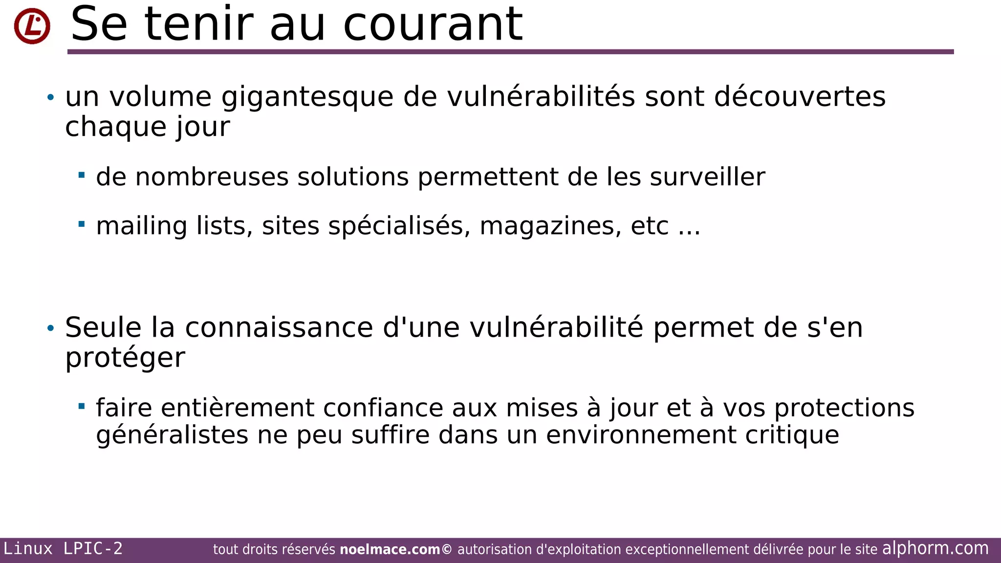 Se tenir au courant
• un volume gigantesque de vulnérabilités sont découvertes

chaque jour


de nombreuses solutions permettent de les surveiller



mailing lists, sites spécialisés, magazines, etc ...

• Seule la connaissance d'une vulnérabilité permet de s'en

protéger


faire entièrement confiance aux mises à jour et à vos protections
généralistes ne peu suffire dans un environnement critique

Linux LPIC-2

tout droits réservés noelmace.com© autorisation d'exploitation exceptionnellement délivrée pour le site

alphorm.com

 