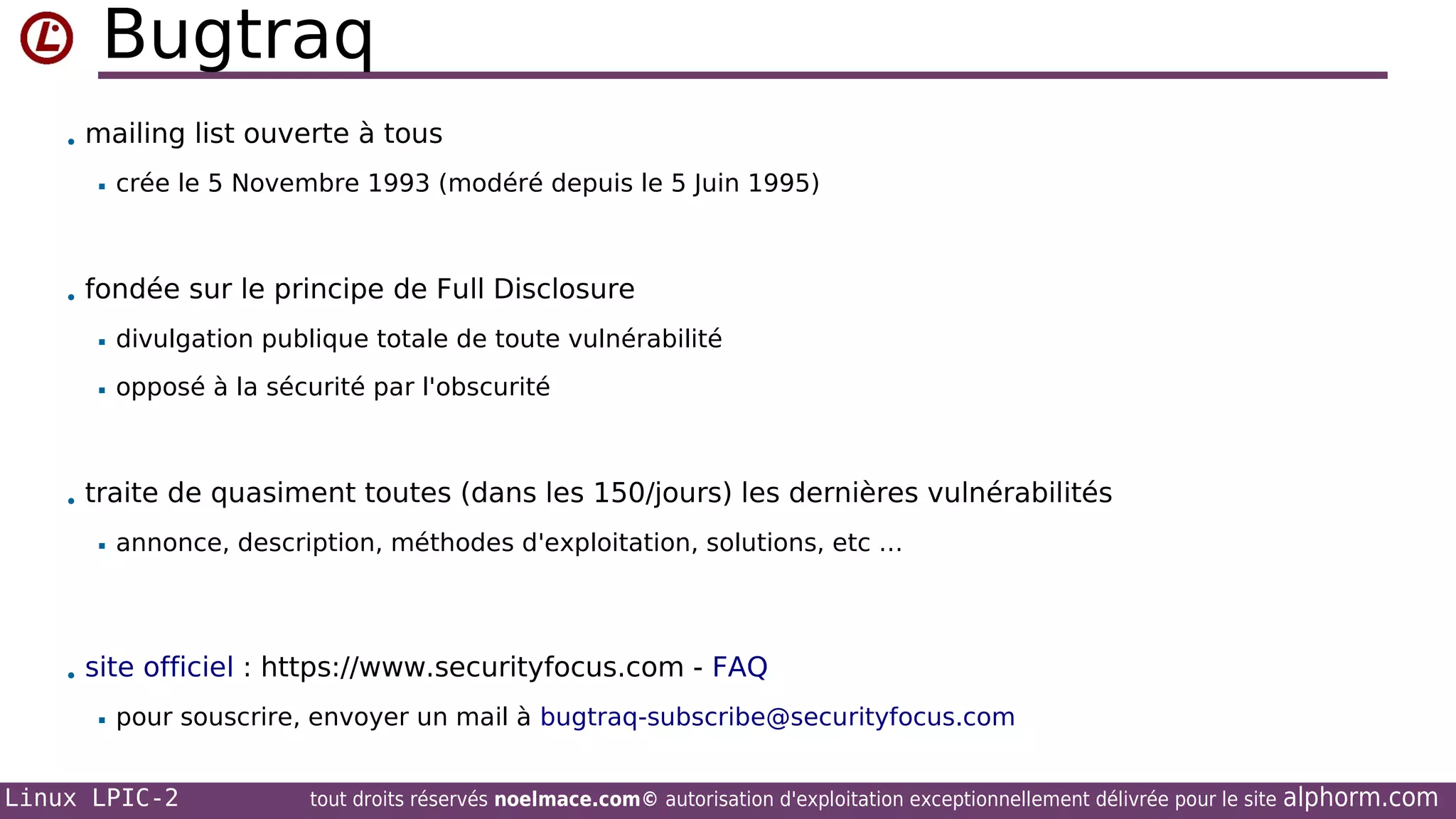 Bugtraq
• mailing list ouverte à tous


crée le 5 Novembre 1993 (modéré depuis le 5 Juin 1995)

• fondée sur le principe de Full Disclosure


divulgation publique totale de toute vulnérabilité



opposé à la sécurité par l'obscurité

• traite de quasiment toutes (dans les 150/jours) les dernières vulnérabilités


annonce, description, méthodes d'exploitation, solutions, etc …

• site officiel : https://www.securityfocus.com - FAQ


pour souscrire, envoyer un mail à bugtraq-subscribe@securityfocus.com

Linux LPIC-2

tout droits réservés noelmace.com© autorisation d'exploitation exceptionnellement délivrée pour le site

alphorm.com

 