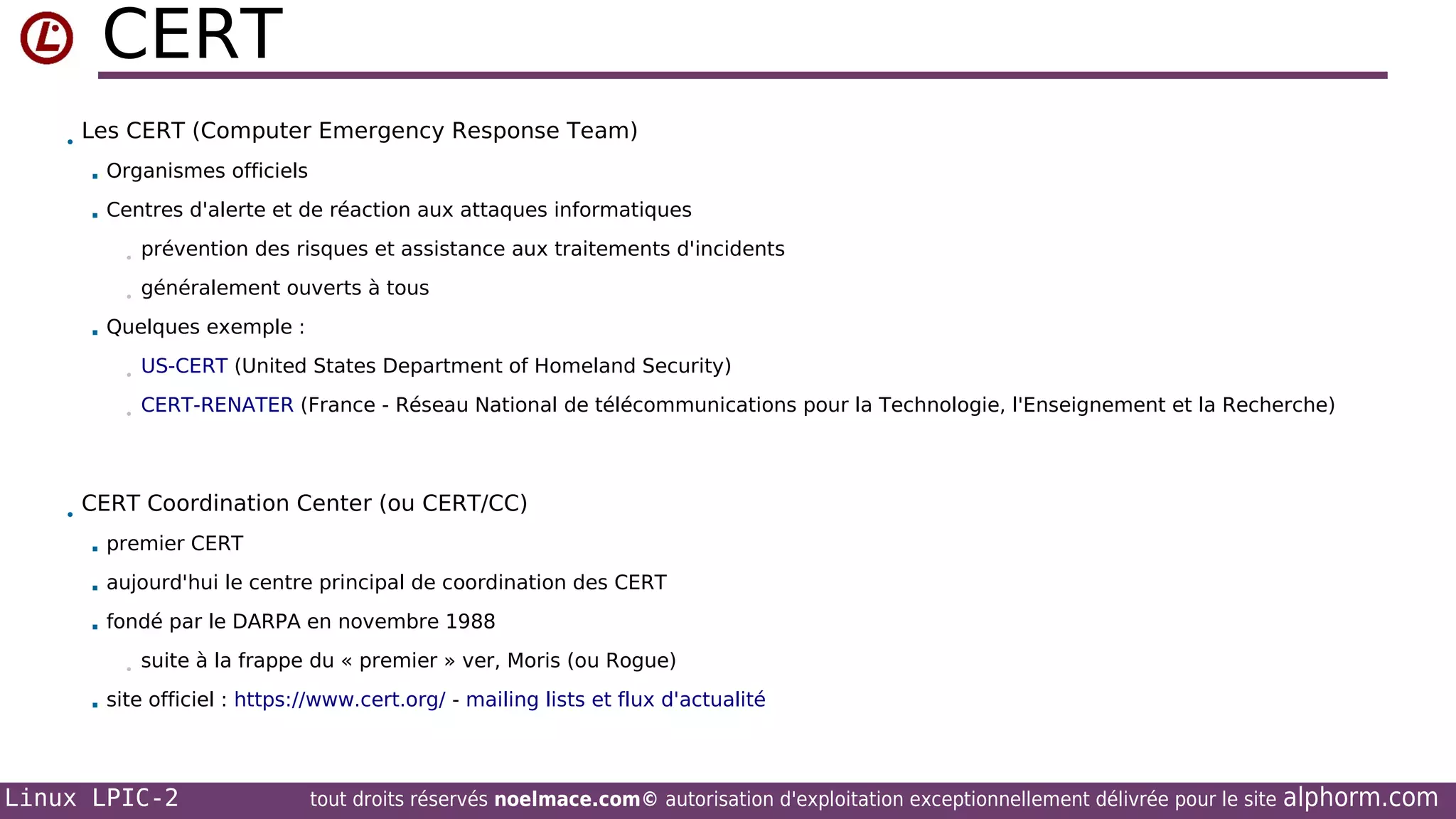 CERT
•

Les CERT (Computer Emergency Response Team)


Organismes officiels



Centres d'alerte et de réaction aux attaques informatiques
•
•



prévention des risques et assistance aux traitements d'incidents
généralement ouverts à tous

Quelques exemple :
•
•

•

US-CERT (United States Department of Homeland Security)
CERT-RENATER (France - Réseau National de télécommunications pour la Technologie, l'Enseignement et la Recherche)

CERT Coordination Center (ou CERT/CC)


premier CERT



aujourd'hui le centre principal de coordination des CERT



fondé par le DARPA en novembre 1988
•



suite à la frappe du « premier » ver, Moris (ou Rogue)

site officiel : https://www.cert.org/ - mailing lists et flux d'actualité

Linux LPIC-2

tout droits réservés noelmace.com© autorisation d'exploitation exceptionnellement délivrée pour le site

alphorm.com

 