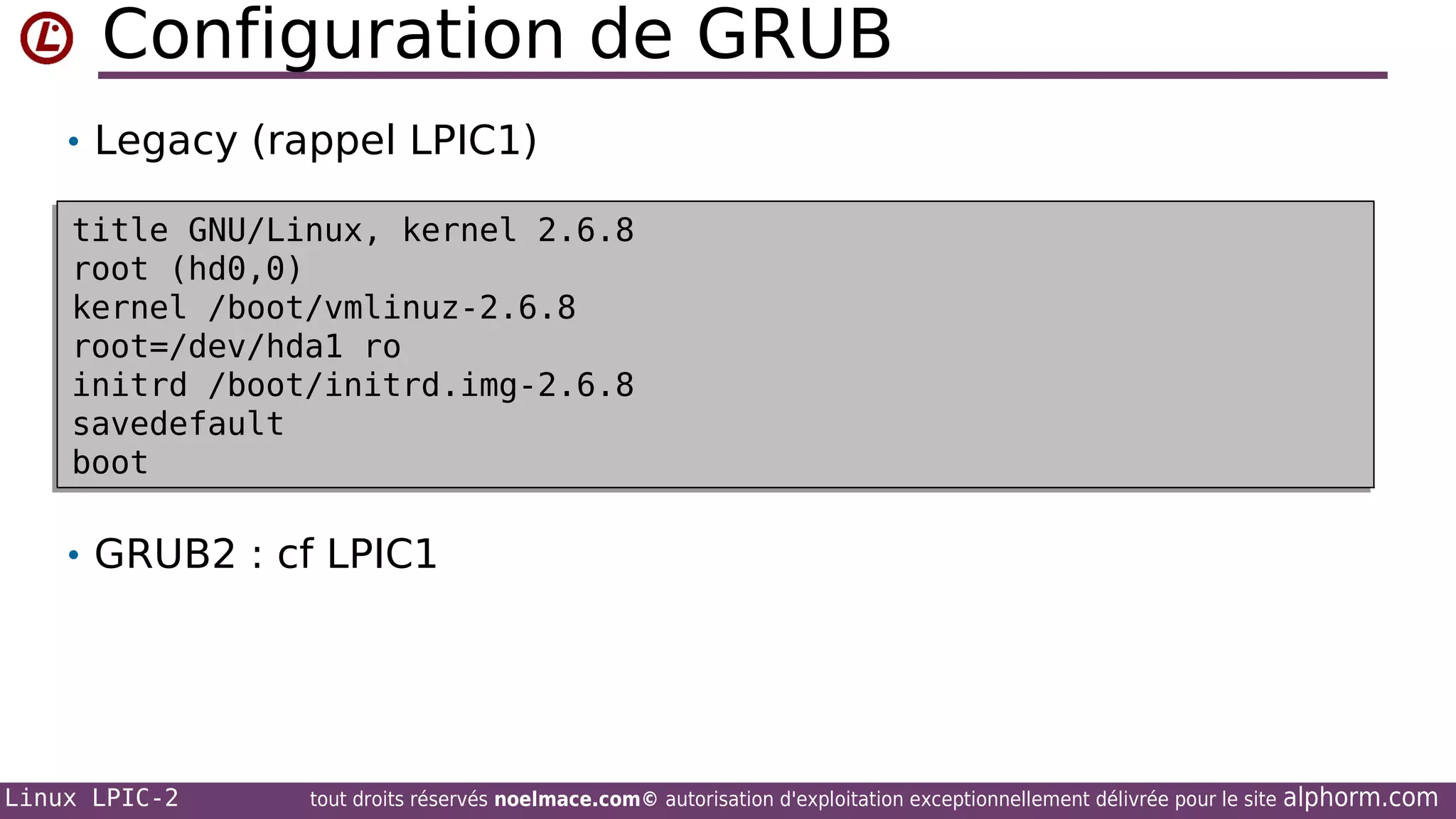 Configuration de GRUB
• Legacy (rappel LPIC1)
title GNU/Linux, kernel 2.6.8
title GNU/Linux, kernel 2.6.8
root (hd0,0)
root (hd0,0)
kernel /boot/vmlinuz-2.6.8
kernel /boot/vmlinuz-2.6.8
root=/dev/hda1 ro
root=/dev/hda1 ro
initrd /boot/initrd.img-2.6.8
initrd /boot/initrd.img-2.6.8
savedefault
savedefault
boot
boot

• GRUB2 : cf LPIC1

Linux LPIC-2

tout droits réservés noelmace.com© autorisation d'exploitation exceptionnellement délivrée pour le site

alphorm.com

 