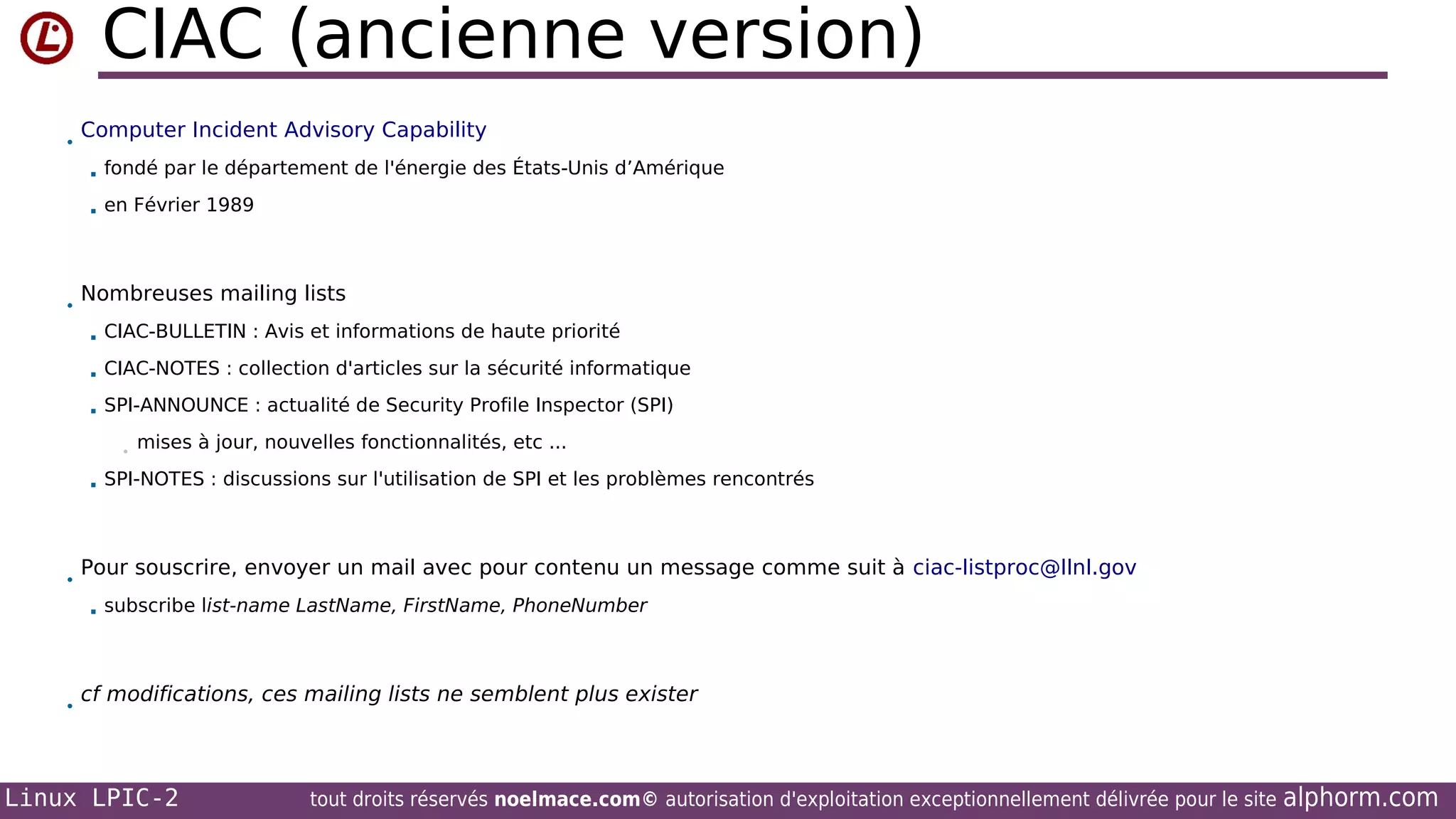 CIAC (ancienne version)
•

Computer Incident Advisory Capability



•

fondé par le département de l'énergie des États-Unis d’Amérique
en Février 1989

Nombreuses mailing lists


CIAC-BULLETIN : Avis et informations de haute priorité



CIAC-NOTES : collection d'articles sur la sécurité informatique



SPI-ANNOUNCE : actualité de Security Profile Inspector (SPI)
•



•

SPI-NOTES : discussions sur l'utilisation de SPI et les problèmes rencontrés

Pour souscrire, envoyer un mail avec pour contenu un message comme suit à ciac-listproc@llnl.gov


•

mises à jour, nouvelles fonctionnalités, etc ...

subscribe list-name LastName, FirstName, PhoneNumber

cf modifications, ces mailing lists ne semblent plus exister

Linux LPIC-2

tout droits réservés noelmace.com© autorisation d'exploitation exceptionnellement délivrée pour le site

alphorm.com

 