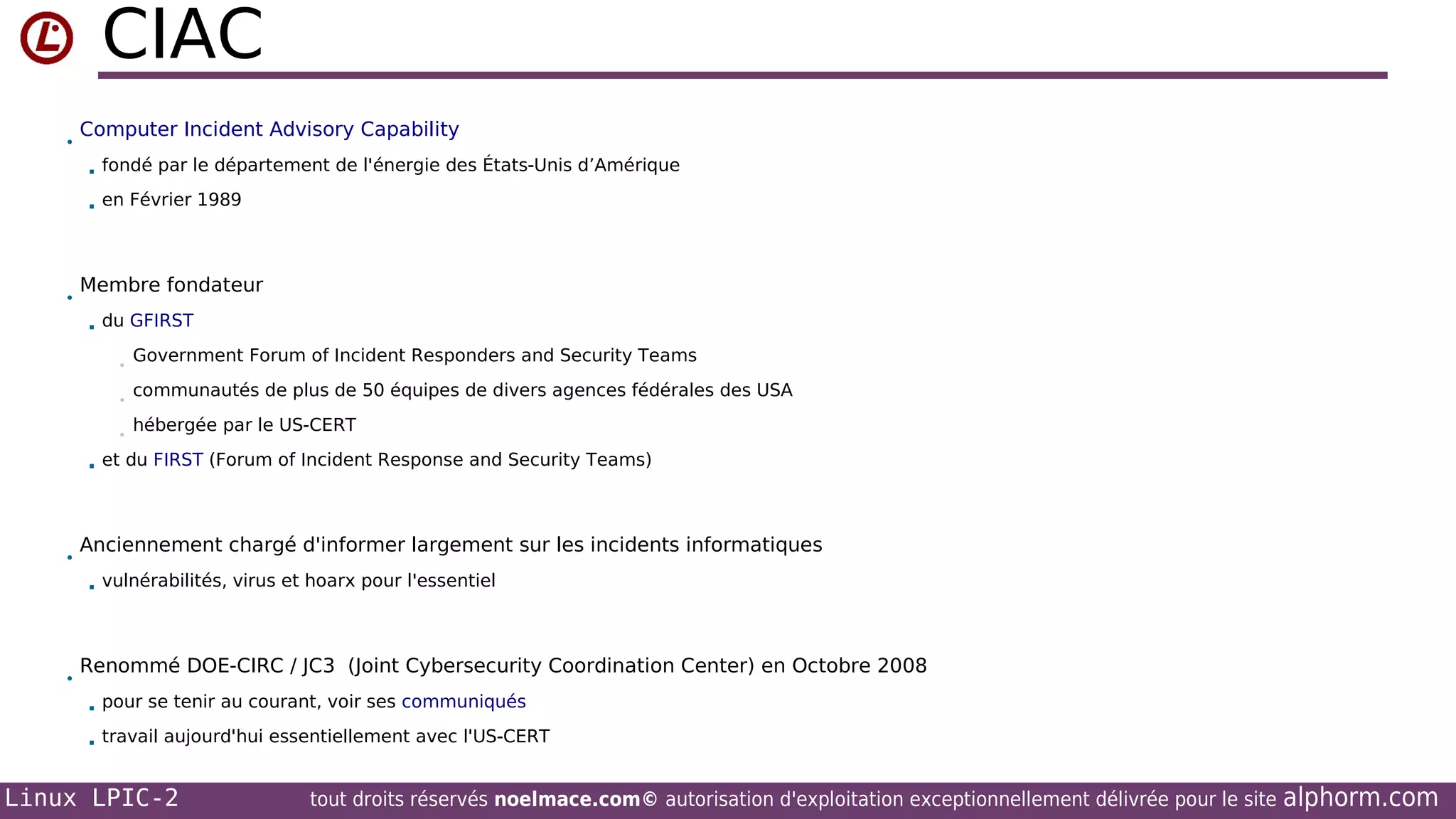 CIAC
•

Computer Incident Advisory Capability



•

fondé par le département de l'énergie des États-Unis d’Amérique
en Février 1989

Membre fondateur


du GFIRST
•
•
•



•

communautés de plus de 50 équipes de divers agences fédérales des USA
hébergée par le US-CERT

et du FIRST (Forum of Incident Response and Security Teams)

Anciennement chargé d'informer largement sur les incidents informatiques


•

Government Forum of Incident Responders and Security Teams

vulnérabilités, virus et hoarx pour l'essentiel

Renommé DOE-CIRC / JC3 (Joint Cybersecurity Coordination Center) en Octobre 2008


pour se tenir au courant, voir ses communiqués



travail aujourd'hui essentiellement avec l'US-CERT

Linux LPIC-2

tout droits réservés noelmace.com© autorisation d'exploitation exceptionnellement délivrée pour le site

alphorm.com

 