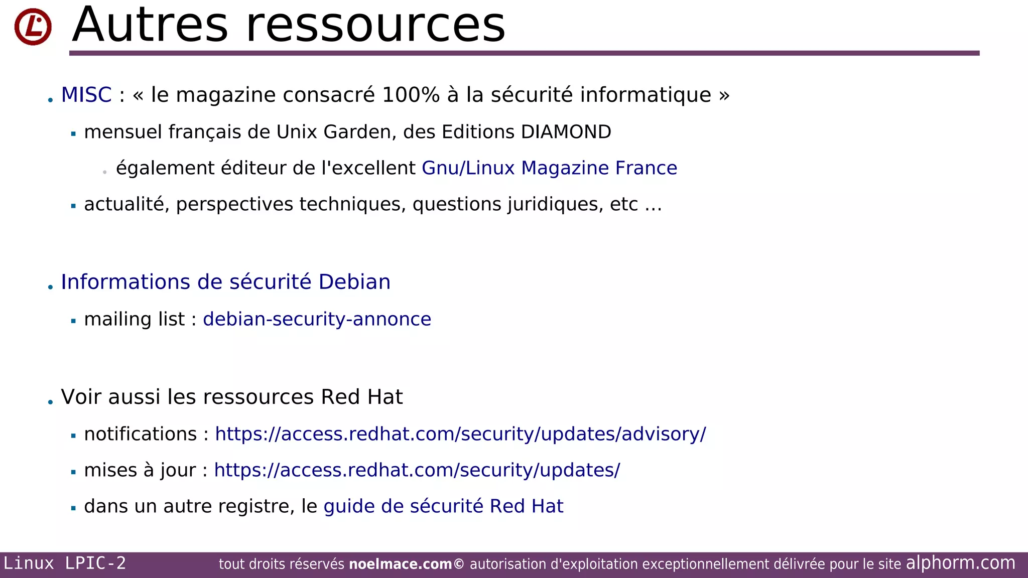 Autres ressources
• MISC : « le magazine consacré 100% à la sécurité informatique »


mensuel français de Unix Garden, des Editions DIAMOND
•



également éditeur de l'excellent Gnu/Linux Magazine France

actualité, perspectives techniques, questions juridiques, etc …

• Informations de sécurité Debian


mailing list : debian-security-annonce

• Voir aussi les ressources Red Hat


notifications : https://access.redhat.com/security/updates/advisory/



mises à jour : https://access.redhat.com/security/updates/



dans un autre registre, le guide de sécurité Red Hat

Linux LPIC-2

tout droits réservés noelmace.com© autorisation d'exploitation exceptionnellement délivrée pour le site

alphorm.com

 