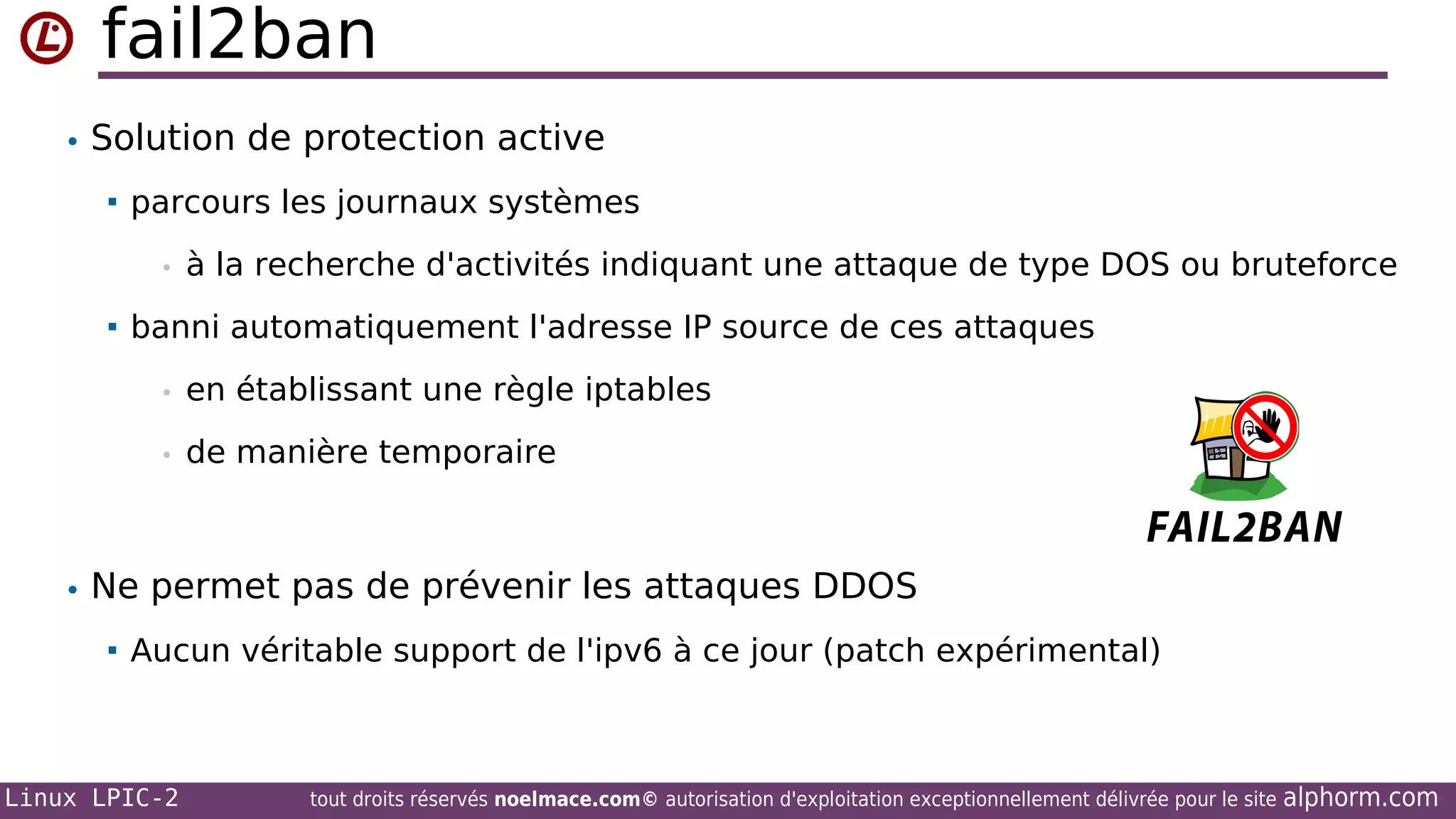 fail2ban
• Solution de protection active


parcours les journaux systèmes
•



à la recherche d'activités indiquant une attaque de type DOS ou bruteforce

banni automatiquement l'adresse IP source de ces attaques
•

en établissant une règle iptables

•

de manière temporaire

• Ne permet pas de prévenir les attaques DDOS


Aucun véritable support de l'ipv6 à ce jour (patch expérimental)

Linux LPIC-2

tout droits réservés noelmace.com© autorisation d'exploitation exceptionnellement délivrée pour le site

alphorm.com

 