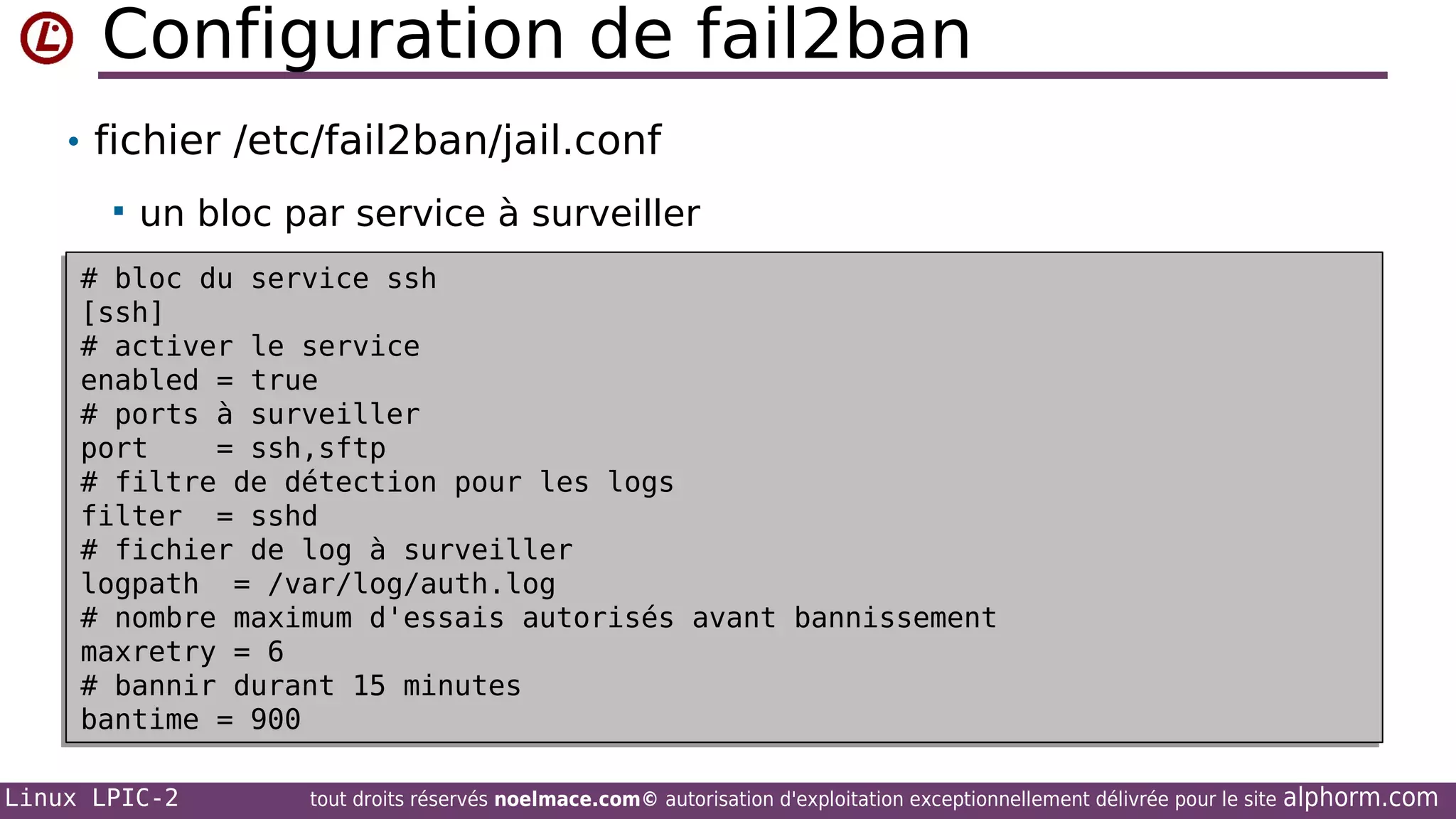 Configuration de fail2ban
• fichier /etc/fail2ban/jail.conf


un bloc par service à surveiller

# bloc du service ssh
# bloc du service ssh
[ssh]
[ssh]
# activer le service
# activer le service
enabled = true
enabled = true
# ports à surveiller
# ports à surveiller
port
= ssh,sftp
port
= ssh,sftp
# filtre de détection pour les logs
# filtre de détection pour les logs
filter = sshd
filter = sshd
# fichier de log à surveiller
# fichier de log à surveiller
logpath = /var/log/auth.log
logpath = /var/log/auth.log
# nombre maximum d'essais autorisés avant bannissement
# nombre maximum d'essais autorisés avant bannissement
maxretry = 6
maxretry = 6
# bannir durant 15 minutes
# bannir durant 15 minutes
bantime = 900
bantime = 900
Linux LPIC-2

tout droits réservés noelmace.com© autorisation d'exploitation exceptionnellement délivrée pour le site

alphorm.com

 