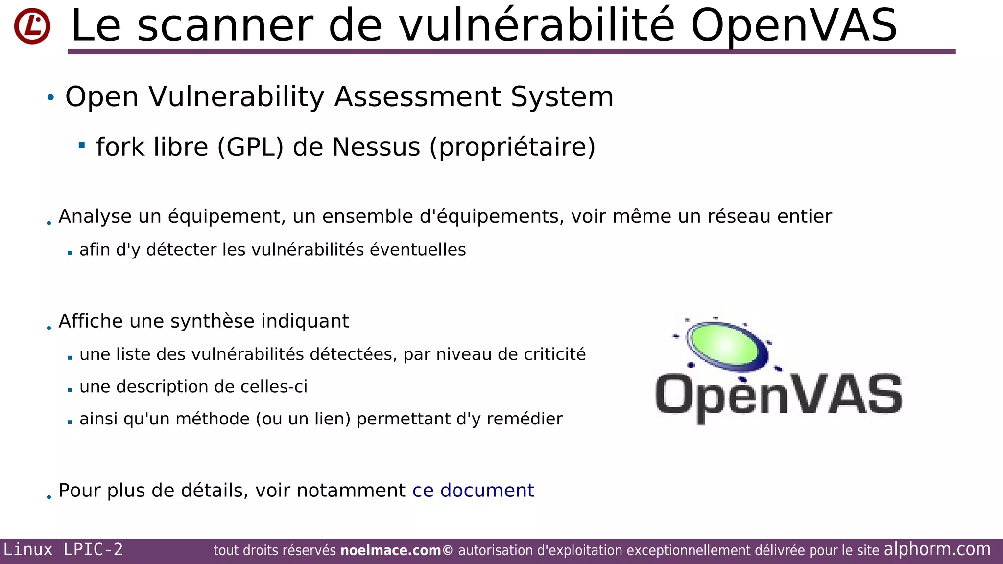 Le scanner de vulnérabilité OpenVAS
• Open Vulnerability Assessment System


fork libre (GPL) de Nessus (propriétaire)

• Analyse un équipement, un ensemble d'équipements, voir même un réseau entier


afin d'y détecter les vulnérabilités éventuelles

• Affiche une synthèse indiquant


une liste des vulnérabilités détectées, par niveau de criticité



une description de celles-ci



ainsi qu'un méthode (ou un lien) permettant d'y remédier

• Pour plus de détails, voir notamment ce document
Linux LPIC-2

tout droits réservés noelmace.com© autorisation d'exploitation exceptionnellement délivrée pour le site

alphorm.com

 