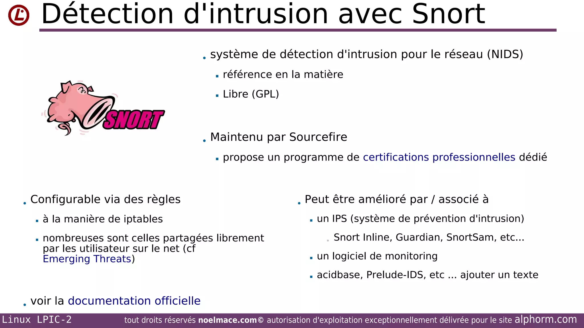 Détection d'intrusion avec Snort
• système de détection d'intrusion pour le réseau (NIDS)


référence en la matière



Libre (GPL)

• Maintenu par Sourcefire


propose un programme de certifications professionnelles dédié

• Configurable via des règles


à la manière de iptables



nombreuses sont celles partagées librement
par les utilisateur sur le net (cf
Emerging Threats)

• Peut être amélioré par / associé à


un IPS (système de prévention d'intrusion)
•

Snort Inline, Guardian, SnortSam, etc...



un logiciel de monitoring



acidbase, Prelude-IDS, etc ... ajouter un texte

• voir la documentation officielle
Linux LPIC-2
tout droits réservés noelmace.com© autorisation d'exploitation exceptionnellement délivrée pour le site alphorm.com

 