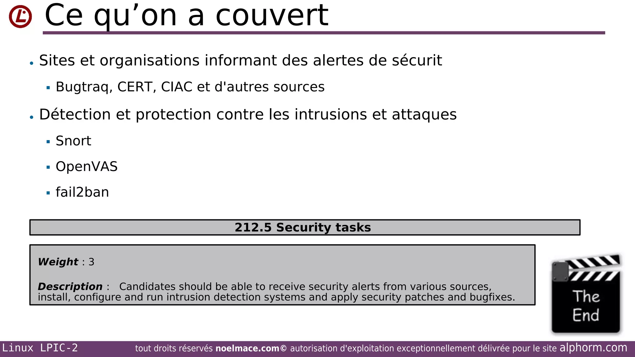 Ce qu’on a couvert
• Sites et organisations informant des alertes de sécurit


Bugtraq, CERT, CIAC et d'autres sources

• Détection et protection contre les intrusions et attaques


Snort



OpenVAS



fail2ban
212.5 Security tasks

Weight : 3
Description : Candidates should be able to receive security alerts from various sources,
install, configure and run intrusion detection systems and apply security patches and bugfixes.

Linux LPIC-2

tout droits réservés noelmace.com© autorisation d'exploitation exceptionnellement délivrée pour le site

alphorm.com

 