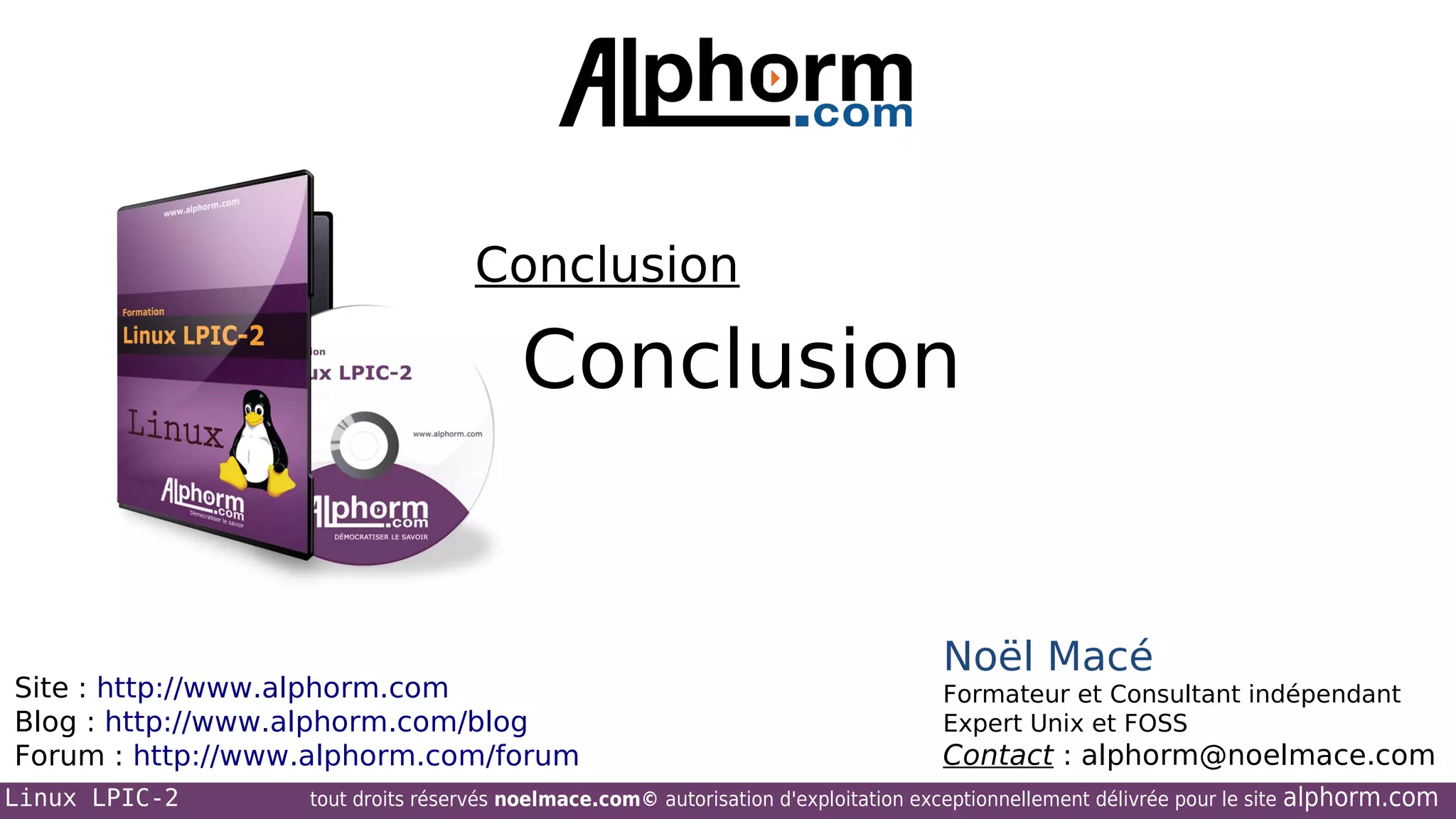 Conclusion

Conclusion

Site : http://www.alphorm.com
Blog : http://www.alphorm.com/blog
Forum : http://www.alphorm.com/forum
Linux LPIC-2

Noël Macé
Formateur et Consultant indépendant
Expert Unix et FOSS

Contact : alphorm@noelmace.com

tout droits réservés noelmace.com© autorisation d'exploitation exceptionnellement délivrée pour le site

alphorm.com

 