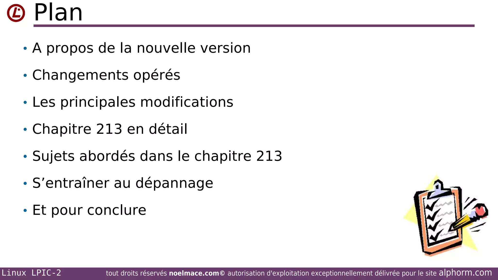 Plan
• A propos de la nouvelle version
• Changements opérés
• Les principales modifications
• Chapitre 213 en détail
• Sujets abordés dans le chapitre 213
• S’entraîner au dépannage
• Et pour conclure

Linux LPIC-2

tout droits réservés noelmace.com© autorisation d'exploitation exceptionnellement délivrée pour le site

alphorm.com

 