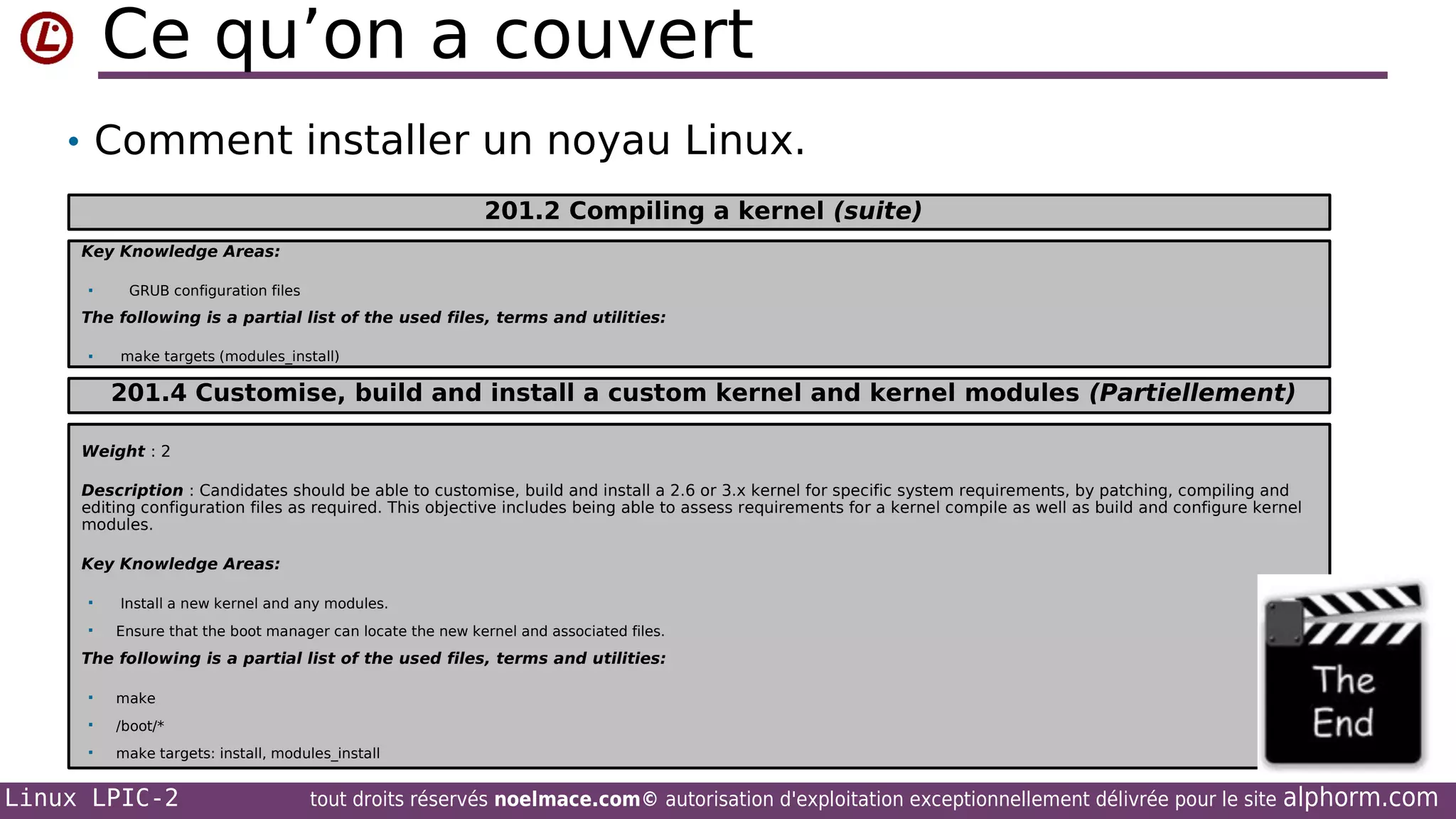 Ce qu’on a couvert
• Comment installer un noyau Linux.
201.2 Compiling a kernel (suite)
Key Knowledge Areas:


GRUB configuration files

The following is a partial list of the used files, terms and utilities:


make targets (modules_install)

201.4 Customise, build and install a custom kernel and kernel modules (Partiellement)
Weight : 2
Description : Candidates should be able to customise, build and install a 2.6 or 3.x kernel for specific system requirements, by patching, compiling and
editing configuration files as required. This objective includes being able to assess requirements for a kernel compile as well as build and configure kernel
modules.
Key Knowledge Areas:



Install a new kernel and any modules.
Ensure that the boot manager can locate the new kernel and associated files.

The following is a partial list of the used files, terms and utilities:


make



/boot/*



make targets: install, modules_install

Linux LPIC-2

tout droits réservés noelmace.com© autorisation d'exploitation exceptionnellement délivrée pour le site

alphorm.com

 