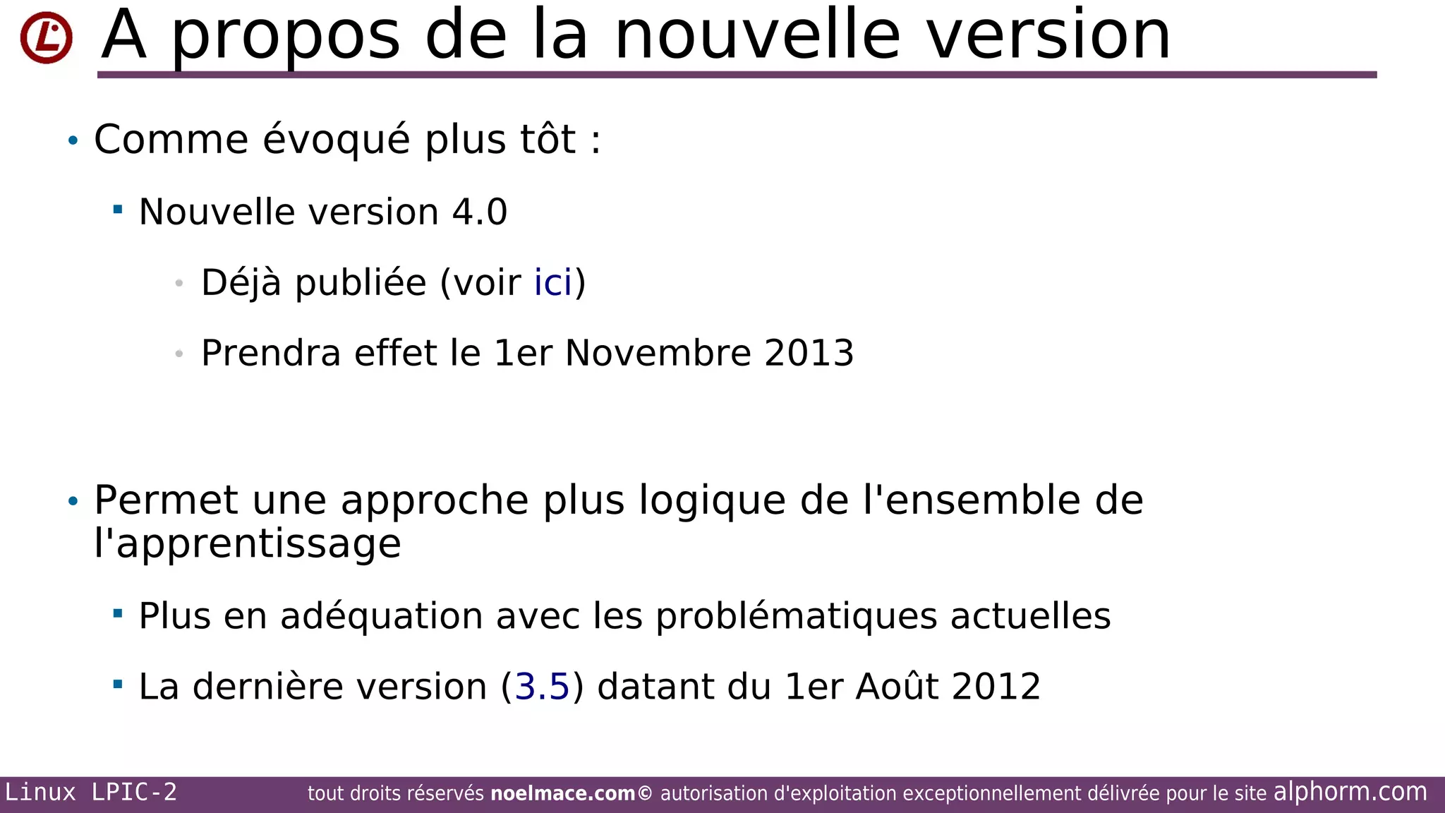 A propos de la nouvelle version
• Comme évoqué plus tôt :


Nouvelle version 4.0
•

Déjà publiée (voir ici)

•

Prendra effet le 1er Novembre 2013

• Permet une approche plus logique de l'ensemble de

l'apprentissage


Plus en adéquation avec les problématiques actuelles



La dernière version (3.5) datant du 1er Août 2012

Linux LPIC-2

tout droits réservés noelmace.com© autorisation d'exploitation exceptionnellement délivrée pour le site

alphorm.com

 