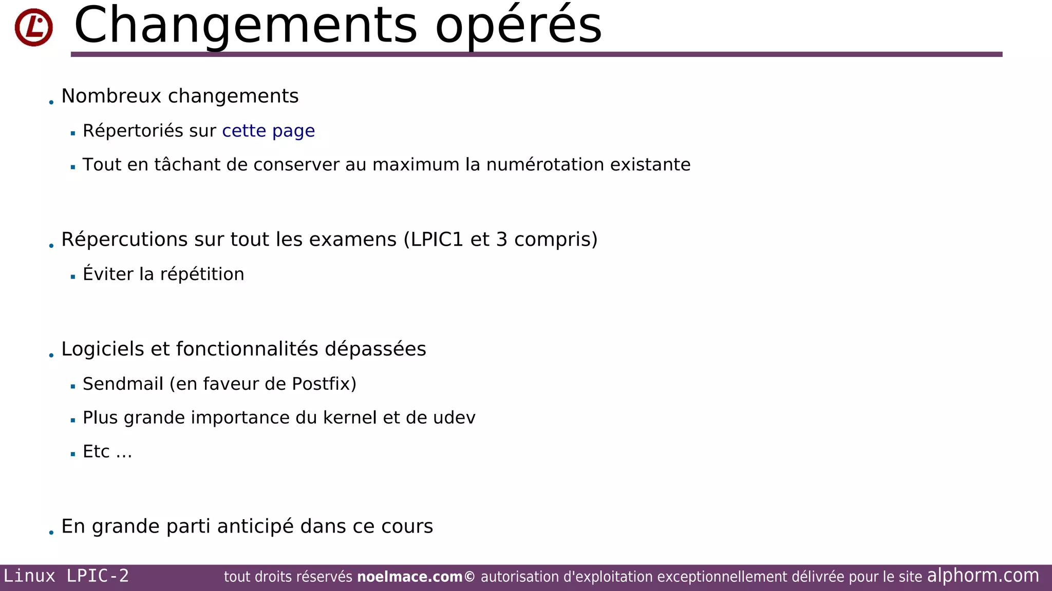 Changements opérés
• Nombreux changements


Répertoriés sur cette page



Tout en tâchant de conserver au maximum la numérotation existante

• Répercutions sur tout les examens (LPIC1 et 3 compris)


Éviter la répétition

• Logiciels et fonctionnalités dépassées


Sendmail (en faveur de Postfix)



Plus grande importance du kernel et de udev



Etc …

• En grande parti anticipé dans ce cours

Linux LPIC-2

tout droits réservés noelmace.com© autorisation d'exploitation exceptionnellement délivrée pour le site

alphorm.com

 