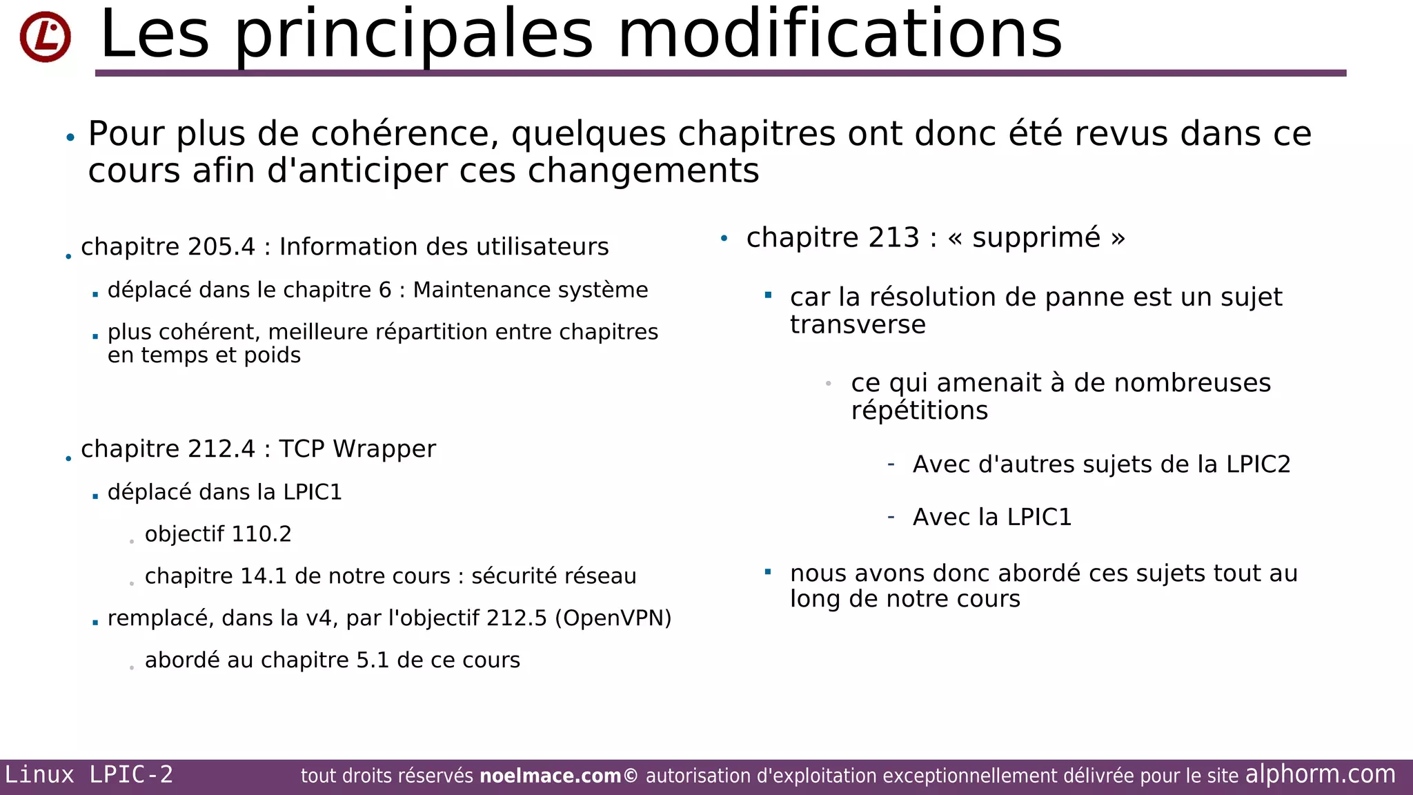 Les principales modifications
• Pour plus de cohérence, quelques chapitres ont donc été revus dans ce

cours afin d'anticiper ces changements

• chapitre 205.4 : Information des utilisateurs


déplacé dans le chapitre 6 : Maintenance système



• chapitre 213 : « supprimé »

plus cohérent, meilleure répartition entre chapitres
en temps et poids



car la résolution de panne est un sujet
transverse
•

• chapitre 212.4 : TCP Wrapper


chapitre 14.1 de notre cours : sécurité réseau

- Avec la LPIC1

objectif 110.2

•


- Avec d'autres sujets de la LPIC2

déplacé dans la LPIC1
•

remplacé, dans la v4, par l'objectif 212.5 (OpenVPN)
•

ce qui amenait à de nombreuses
répétitions



nous avons donc abordé ces sujets tout au
long de notre cours

abordé au chapitre 5.1 de ce cours

Linux LPIC-2

tout droits réservés noelmace.com© autorisation d'exploitation exceptionnellement délivrée pour le site

alphorm.com

 