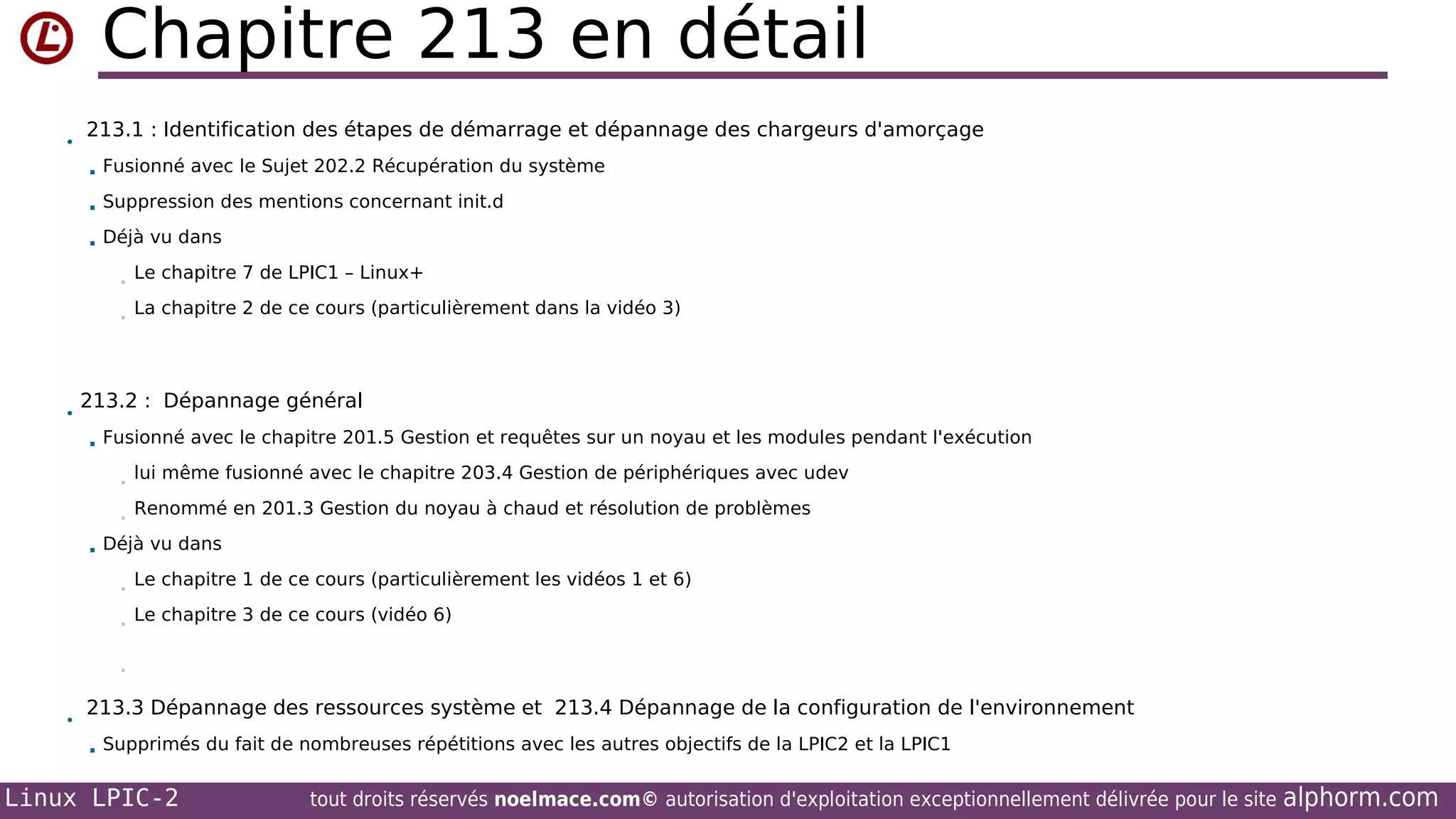 Chapitre 213 en détail
•

213.1 : Identification des étapes de démarrage et dépannage des chargeurs d'amorçage


Fusionné avec le Sujet 202.2 Récupération du système



Suppression des mentions concernant init.d



Déjà vu dans
•
•

•

Le chapitre 7 de LPIC1 – Linux+
La chapitre 2 de ce cours (particulièrement dans la vidéo 3)

213.2 : Dépannage général


Fusionné avec le chapitre 201.5 Gestion et requêtes sur un noyau et les modules pendant l'exécution
•
•



lui même fusionné avec le chapitre 203.4 Gestion de périphériques avec udev
Renommé en 201.3 Gestion du noyau à chaud et résolution de problèmes

Déjà vu dans
•
•

Le chapitre 1 de ce cours (particulièrement les vidéos 1 et 6)
Le chapitre 3 de ce cours (vidéo 6)

•

•

213.3 Dépannage des ressources système et 213.4 Dépannage de la configuration de l'environnement


Supprimés du fait de nombreuses répétitions avec les autres objectifs de la LPIC2 et la LPIC1

Linux LPIC-2

tout droits réservés noelmace.com© autorisation d'exploitation exceptionnellement délivrée pour le site

alphorm.com

 
