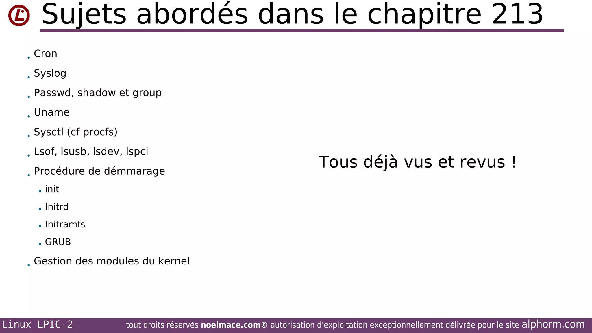 Sujets abordés dans le chapitre 213
• Cron
• Syslog
• Passwd, shadow et group
• Uname
• Sysctl (cf procfs)
• Lsof, lsusb, lsdev, lspci
• Procédure de démmarage


init



Initrd



Initramfs



Tous déjà vus et revus !

GRUB

• Gestion des modules du kernel

Linux LPIC-2

tout droits réservés noelmace.com© autorisation d'exploitation exceptionnellement délivrée pour le site

alphorm.com

 