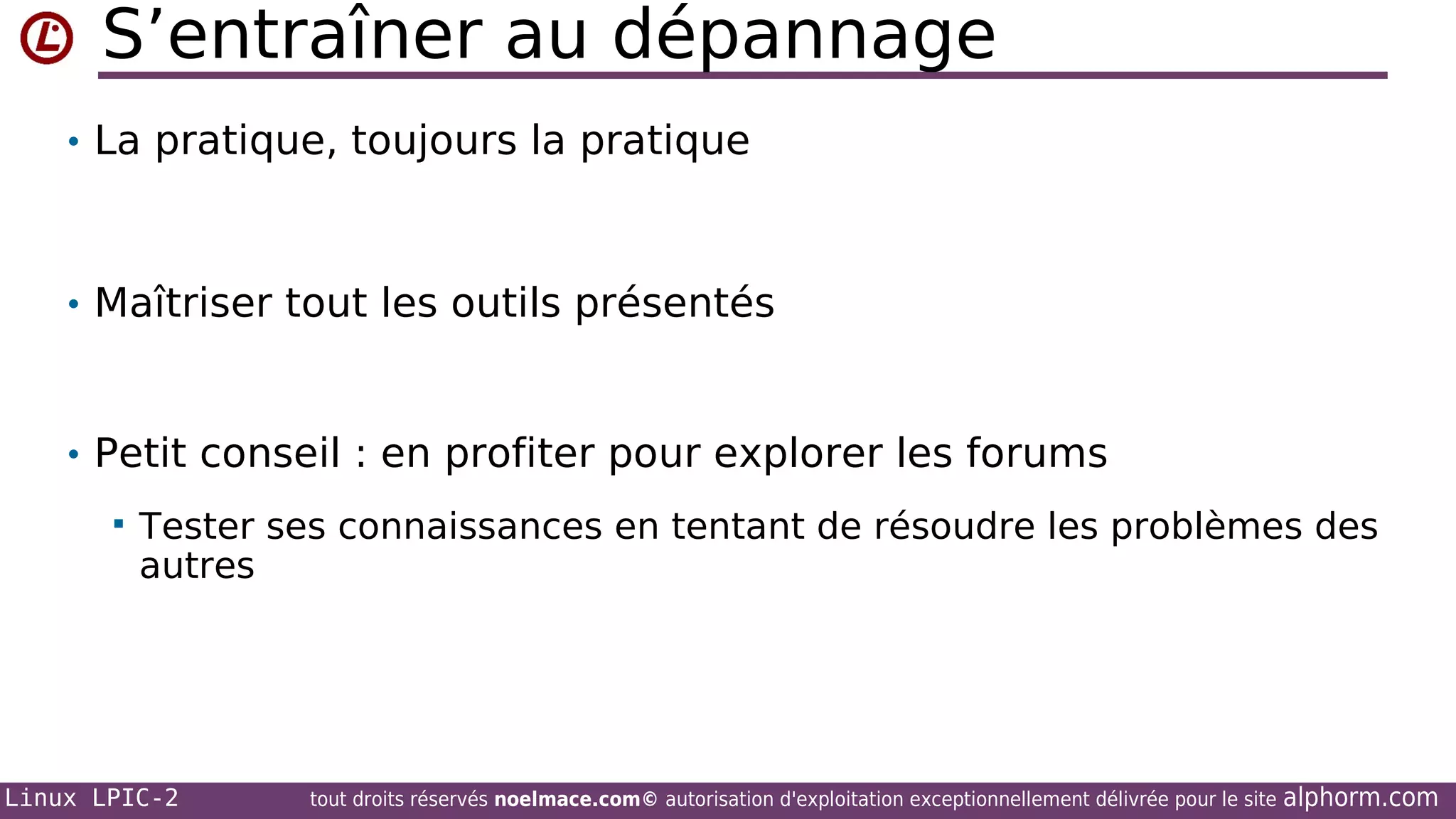 S’entraîner au dépannage
• La pratique, toujours la pratique

• Maîtriser tout les outils présentés

• Petit conseil : en profiter pour explorer les forums


Tester ses connaissances en tentant de résoudre les problèmes des
autres

Linux LPIC-2

tout droits réservés noelmace.com© autorisation d'exploitation exceptionnellement délivrée pour le site

alphorm.com

 
