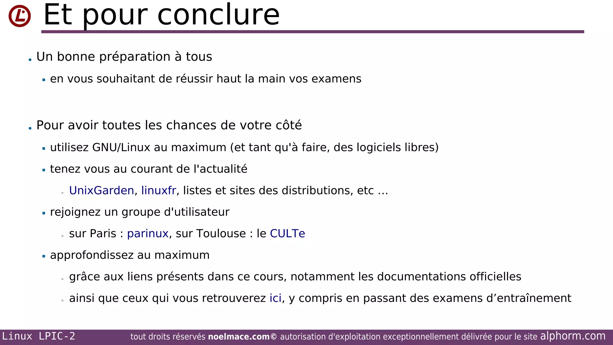 Et pour conclure
• Un bonne préparation à tous


en vous souhaitant de réussir haut la main vos examens

• Pour avoir toutes les chances de votre côté


utilisez GNU/Linux au maximum (et tant qu'à faire, des logiciels libres)



tenez vous au courant de l'actualité
•



rejoignez un groupe d'utilisateur
•



UnixGarden, linuxfr, listes et sites des distributions, etc …

sur Paris : parinux, sur Toulouse : le CULTe

approfondissez au maximum
•

grâce aux liens présents dans ce cours, notamment les documentations officielles

•

ainsi que ceux qui vous retrouverez ici, y compris en passant des examens d’entraînement

Linux LPIC-2

tout droits réservés noelmace.com© autorisation d'exploitation exceptionnellement délivrée pour le site

alphorm.com

 