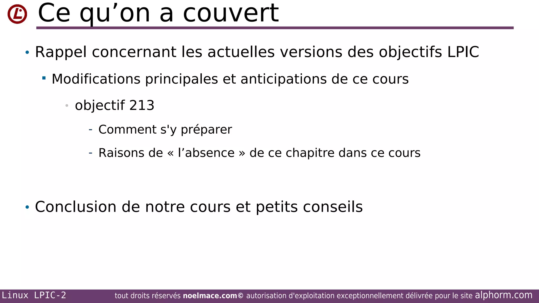Ce qu’on a couvert
• Rappel concernant les actuelles versions des objectifs LPIC


Modifications principales et anticipations de ce cours
•

objectif 213
- Comment s'y préparer
- Raisons de « l’absence » de ce chapitre dans ce cours

• Conclusion de notre cours et petits conseils

Linux LPIC-2

tout droits réservés noelmace.com© autorisation d'exploitation exceptionnellement délivrée pour le site

alphorm.com

 