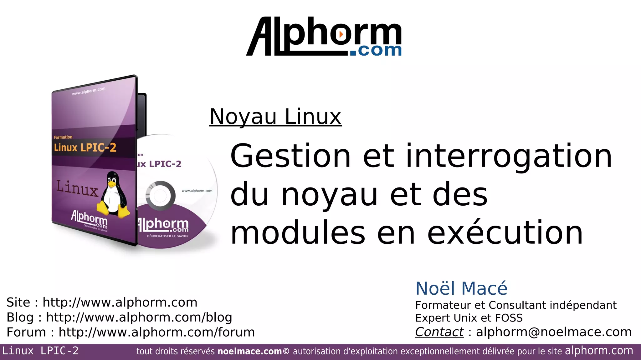Noyau Linux

Gestion et interrogation
du noyau et des
modules en exécution
Site : http://www.alphorm.com
Blog : http://www.alphorm.com/blog
Forum : http://www.alphorm.com/forum
Linux LPIC-2

Noël Macé
Formateur et Consultant indépendant
Expert Unix et FOSS

Contact : alphorm@noelmace.com

tout droits réservés noelmace.com© autorisation d'exploitation exceptionnellement délivrée pour le site

alphorm.com

 