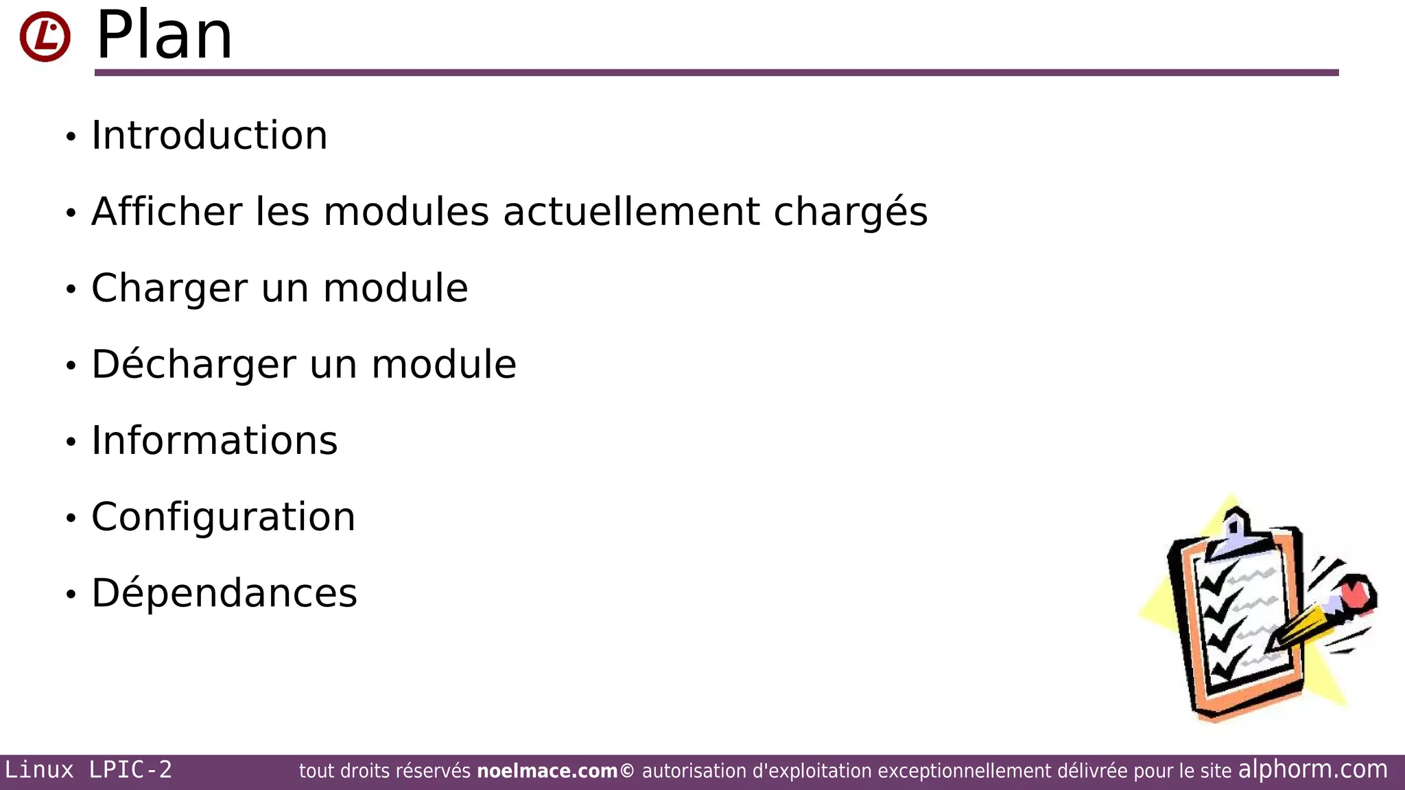 Plan
• Introduction
• Afficher les modules actuellement chargés
• Charger un module
• Décharger un module
• Informations
• Configuration
• Dépendances

Linux LPIC-2

tout droits réservés noelmace.com© autorisation d'exploitation exceptionnellement délivrée pour le site

alphorm.com

 