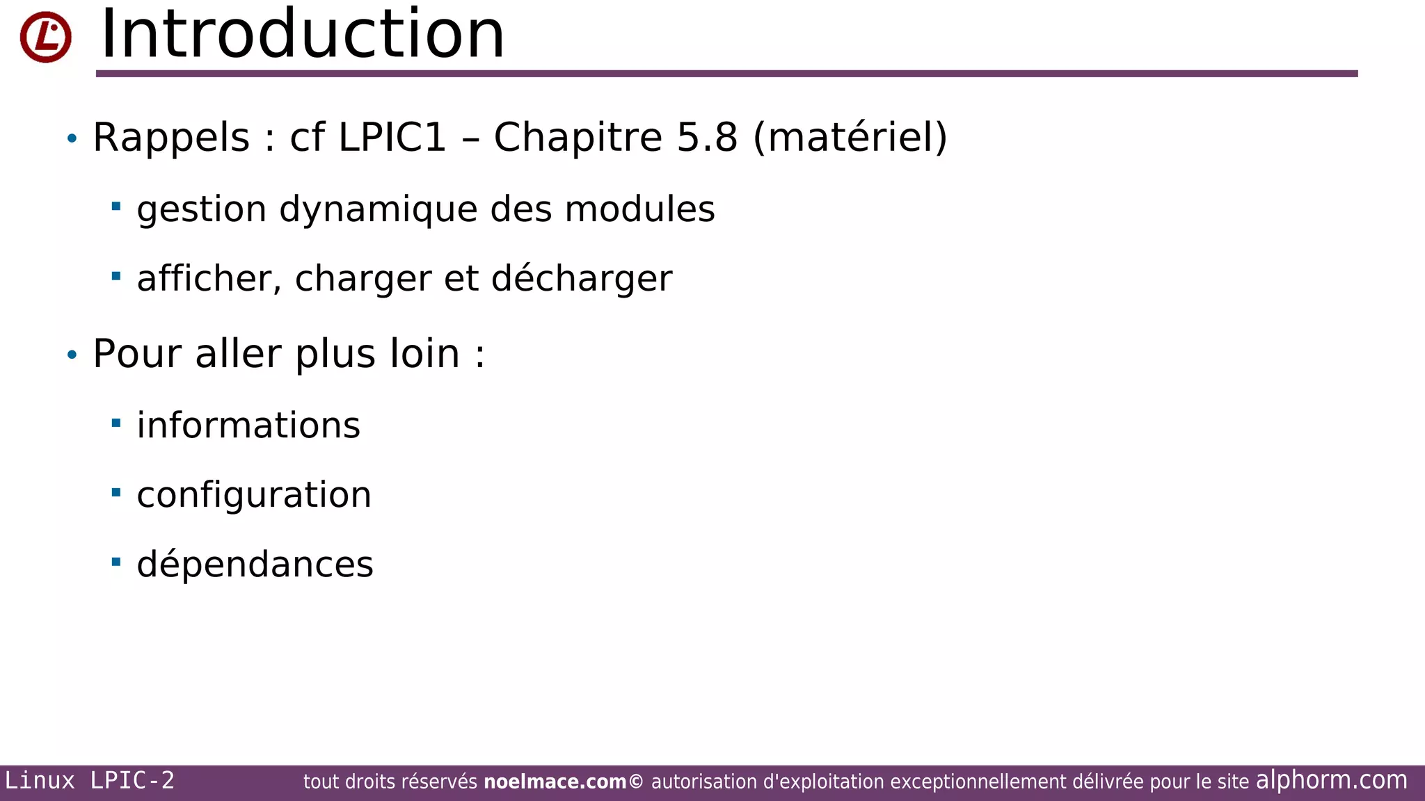 Introduction
• Rappels : cf LPIC1 – Chapitre 5.8 (matériel)


gestion dynamique des modules



afficher, charger et décharger

• Pour aller plus loin :


informations



configuration



dépendances

Linux LPIC-2

tout droits réservés noelmace.com© autorisation d'exploitation exceptionnellement délivrée pour le site

alphorm.com

 