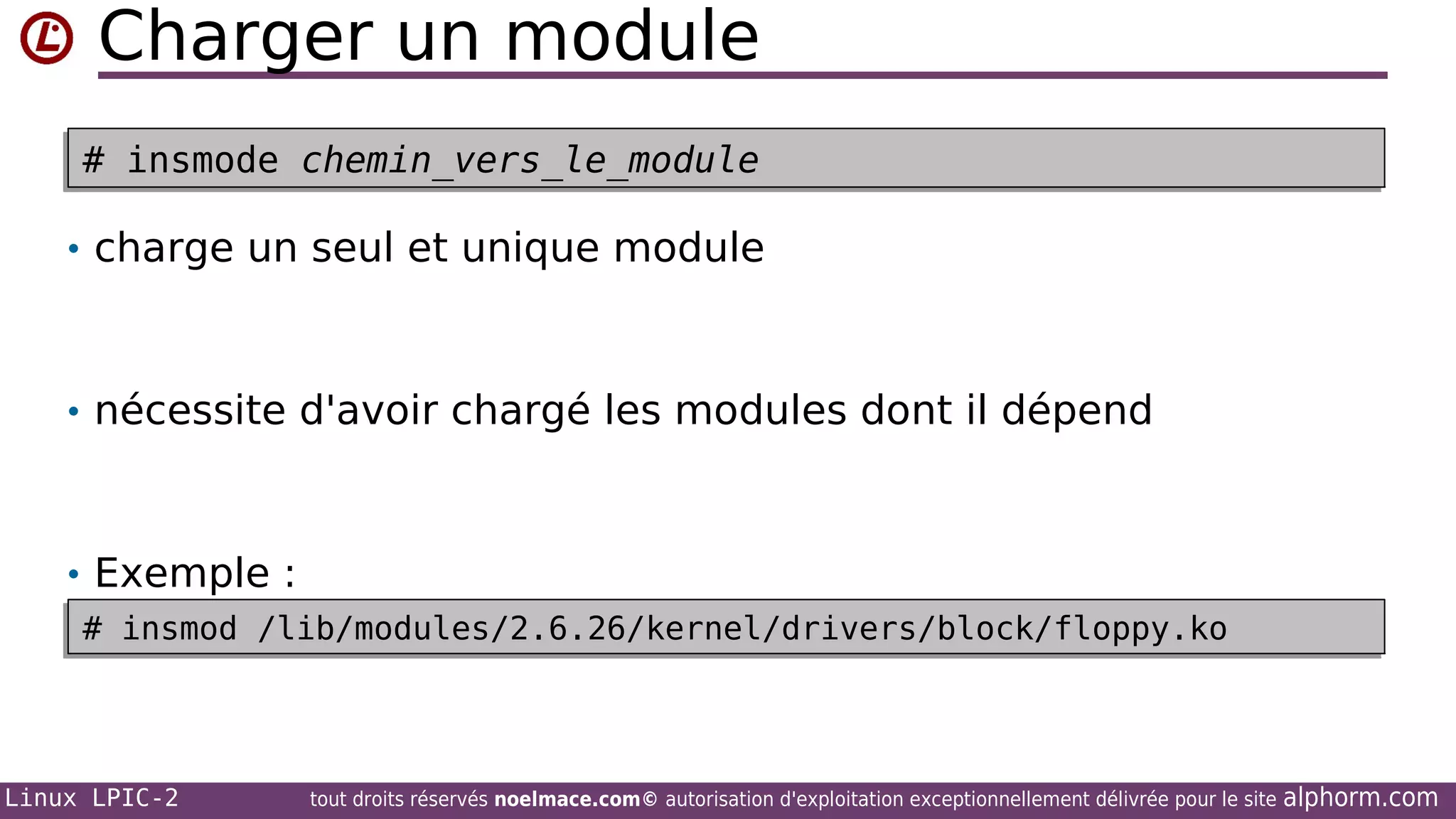 Charger un module
# insmode chemin_vers_le_module
# insmode chemin_vers_le_module
• charge un seul et unique module

• nécessite d'avoir chargé les modules dont il dépend

• Exemple :
# insmod /lib/modules/2.6.26/kernel/drivers/block/floppy.ko
# insmod /lib/modules/2.6.26/kernel/drivers/block/floppy.ko

Linux LPIC-2

tout droits réservés noelmace.com© autorisation d'exploitation exceptionnellement délivrée pour le site

alphorm.com

 