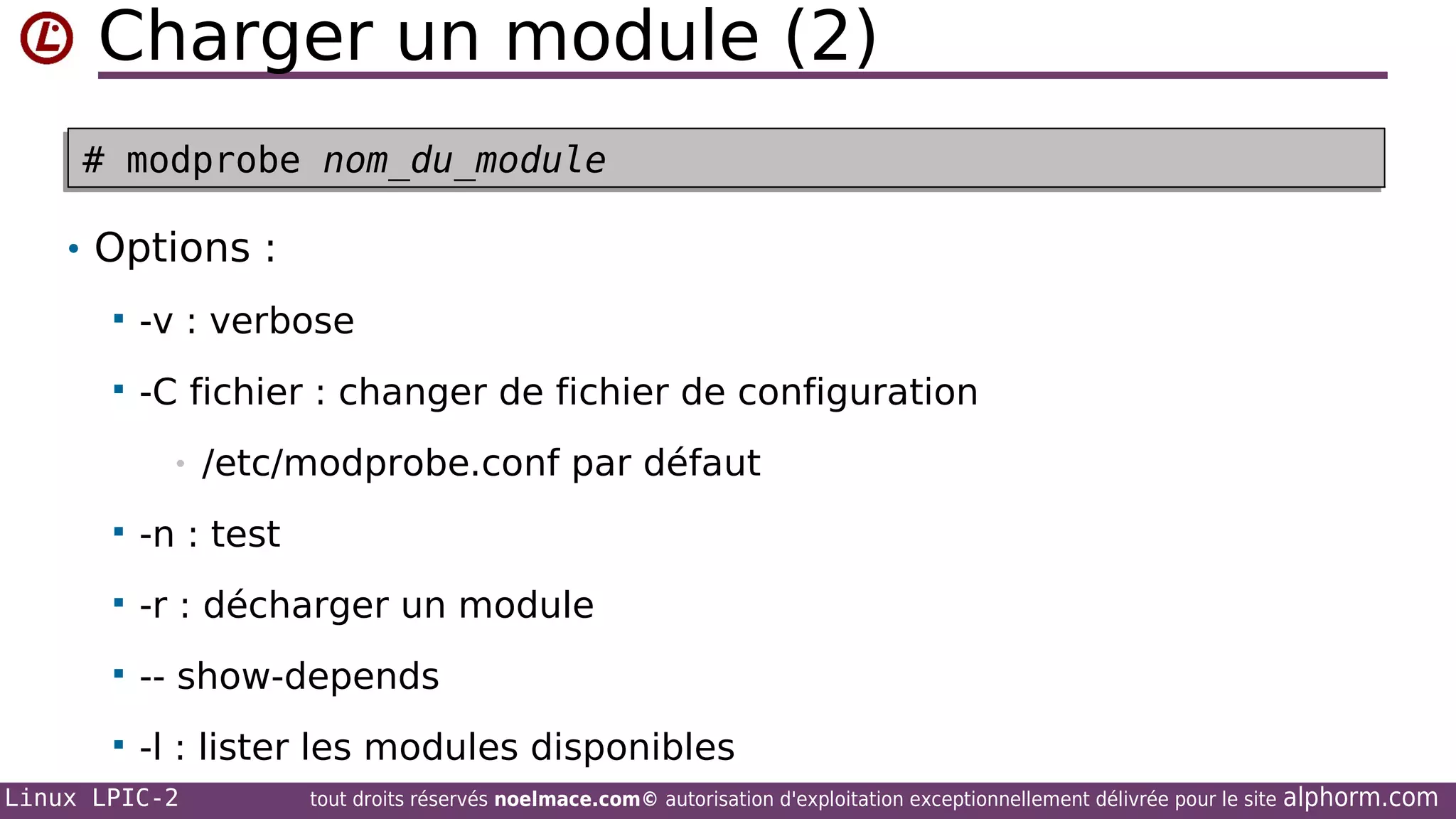 Charger un module (2)
# modprobe nom_du_module
# modprobe nom_du_module
• Options :


-v : verbose



-C fichier : changer de fichier de configuration
•

/etc/modprobe.conf par défaut



-n : test



-r : décharger un module



-- show-depends



-l : lister les modules disponibles

Linux LPIC-2

tout droits réservés noelmace.com© autorisation d'exploitation exceptionnellement délivrée pour le site

alphorm.com

 