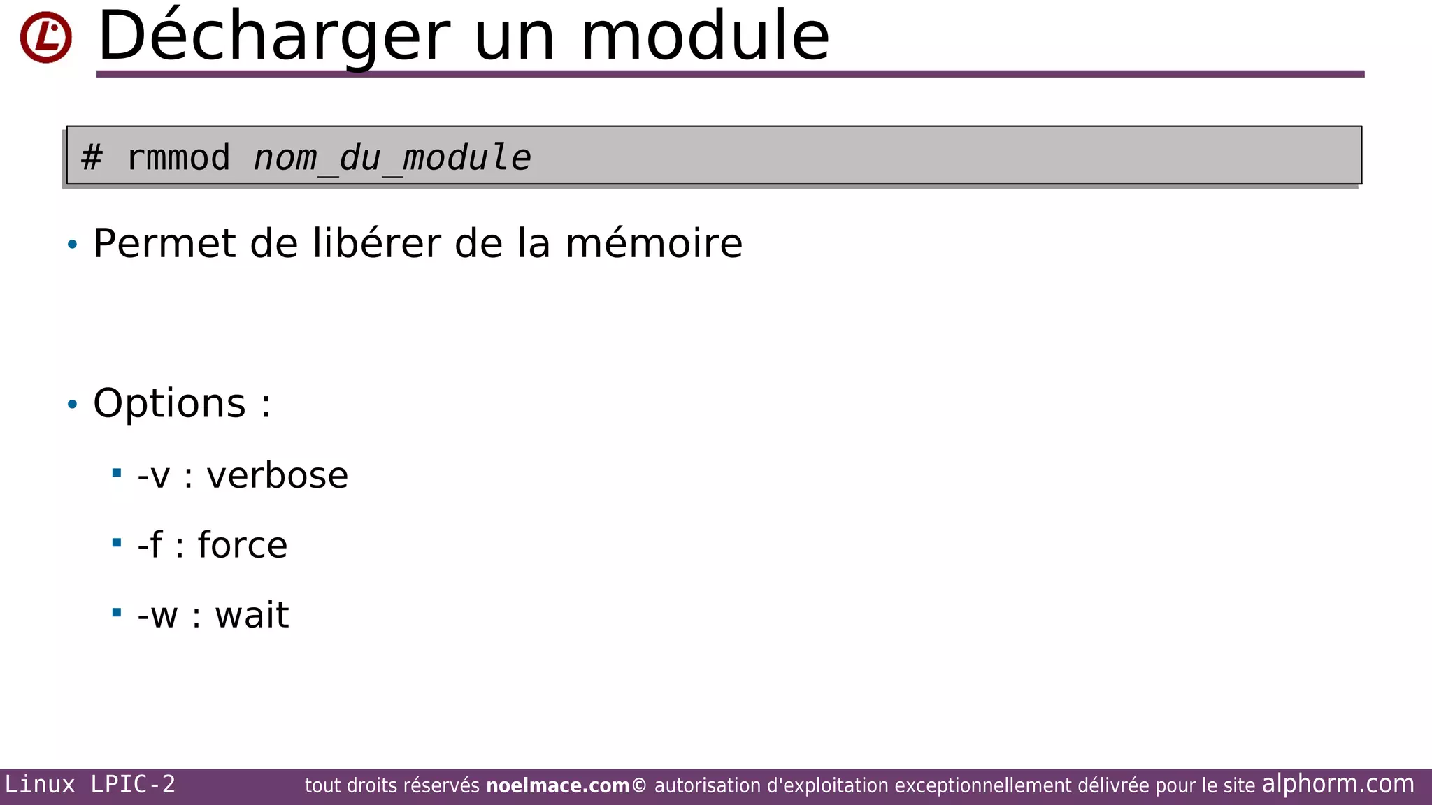 Décharger un module
# rmmod nom_du_module
# rmmod nom_du_module
• Permet de libérer de la mémoire

• Options :


-v : verbose



-f : force



-w : wait

Linux LPIC-2

tout droits réservés noelmace.com© autorisation d'exploitation exceptionnellement délivrée pour le site

alphorm.com

 