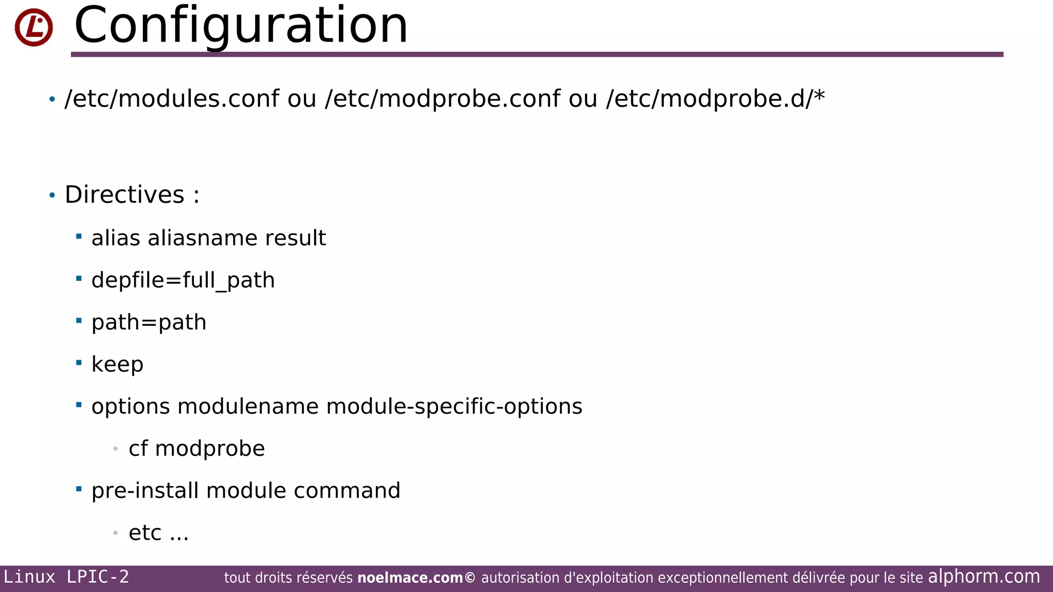 Configuration
• /etc/modules.conf ou /etc/modprobe.conf ou /etc/modprobe.d/*

• Directives :


alias aliasname result



depfile=full_path



path=path



keep



options modulename module-specific-options
•



cf modprobe

pre-install module command
•

etc ...

Linux LPIC-2

tout droits réservés noelmace.com© autorisation d'exploitation exceptionnellement délivrée pour le site

alphorm.com

 