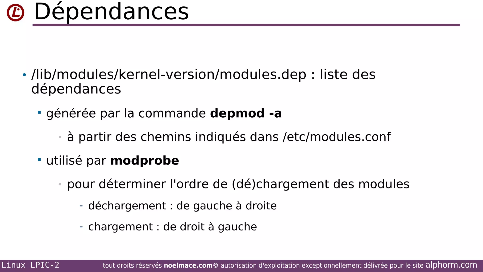 Dépendances
• /lib/modules/kernel-version/modules.dep : liste des

dépendances


générée par la commande depmod -a
•



à partir des chemins indiqués dans /etc/modules.conf

utilisé par modprobe
•

pour déterminer l'ordre de (dé)chargement des modules
- déchargement : de gauche à droite
- chargement : de droit à gauche

Linux LPIC-2

tout droits réservés noelmace.com© autorisation d'exploitation exceptionnellement délivrée pour le site

alphorm.com

 