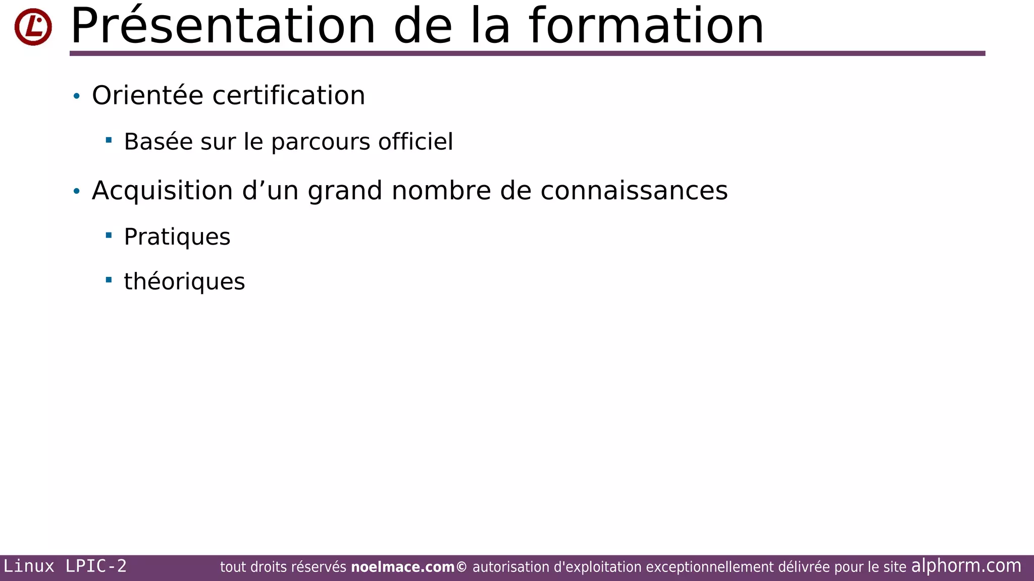 Présentation de la formation
• Orientée certification


Basée sur le parcours officiel

• Acquisition d’un grand nombre de connaissances


Pratiques



théoriques

Linux LPIC-2

tout droits réservés noelmace.com© autorisation d'exploitation exceptionnellement délivrée pour le site

alphorm.com

 