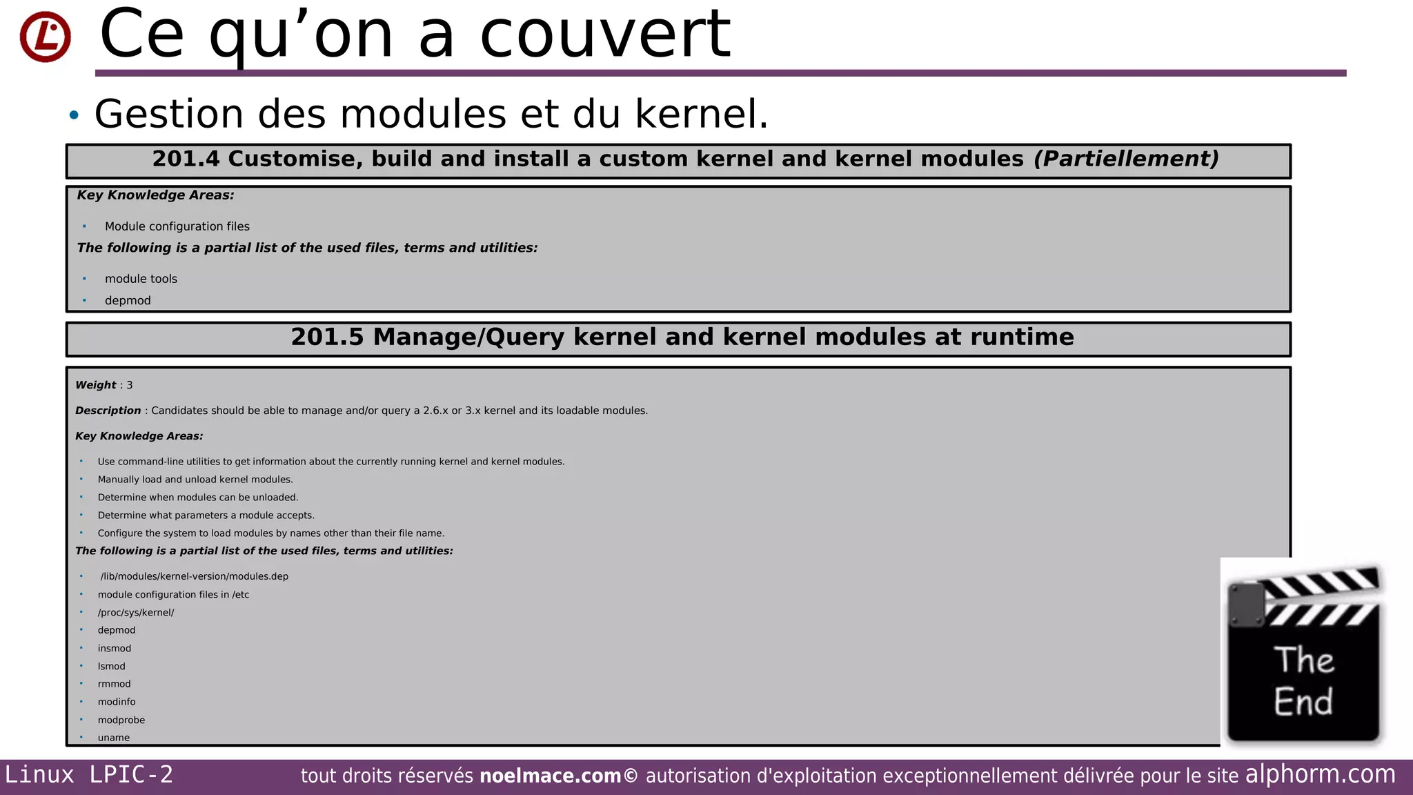 Ce qu’on a couvert
• Gestion des modules et du kernel.
201.4 Customise, build and install a custom kernel and kernel modules (Partiellement)
Key Knowledge Areas:


Module configuration files

The following is a partial list of the used files, terms and utilities:


module tools



depmod

201.5 Manage/Query kernel and kernel modules at runtime
Weight : 3
Description : Candidates should be able to manage and/or query a 2.6.x or 3.x kernel and its loadable modules.
Key Knowledge Areas:


Use command-line utilities to get information about the currently running kernel and kernel modules.



Manually load and unload kernel modules.



Determine when modules can be unloaded.



Determine what parameters a module accepts.



Configure the system to load modules by names other than their file name.

The following is a partial list of the used files, terms and utilities:


/lib/modules/kernel-version/modules.dep



module configuration files in /etc



/proc/sys/kernel/



depmod



insmod



lsmod



rmmod



modinfo



modprobe



uname

Linux LPIC-2

tout droits réservés noelmace.com© autorisation d'exploitation exceptionnellement délivrée pour le site

alphorm.com

 
