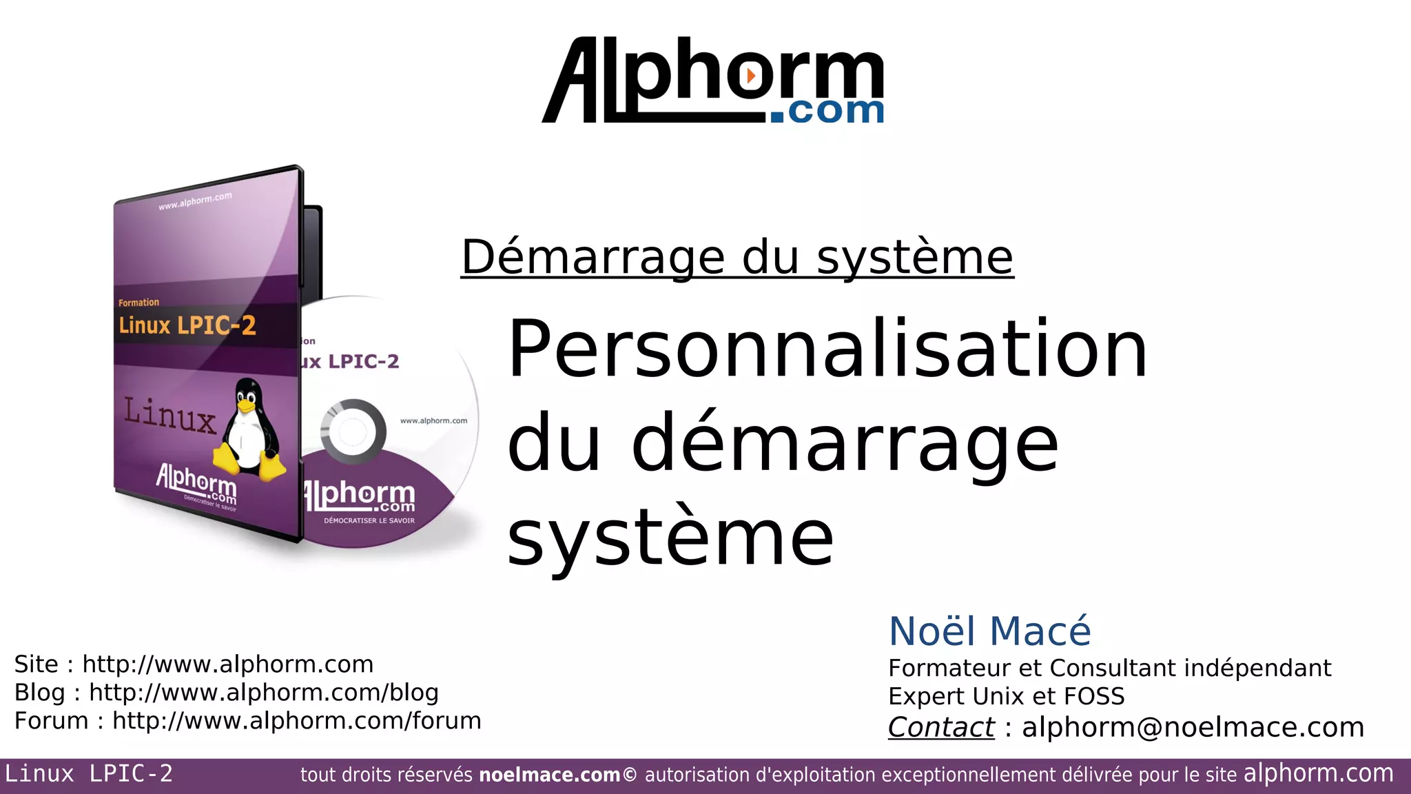Démarrage du système

Personnalisation
du démarrage
système
Site : http://www.alphorm.com
Blog : http://www.alphorm.com/blog
Forum : http://www.alphorm.com/forum
Linux LPIC-2

Noël Macé
Formateur et Consultant indépendant
Expert Unix et FOSS

Contact : alphorm@noelmace.com

tout droits réservés noelmace.com© autorisation d'exploitation exceptionnellement délivrée pour le site

alphorm.com

 