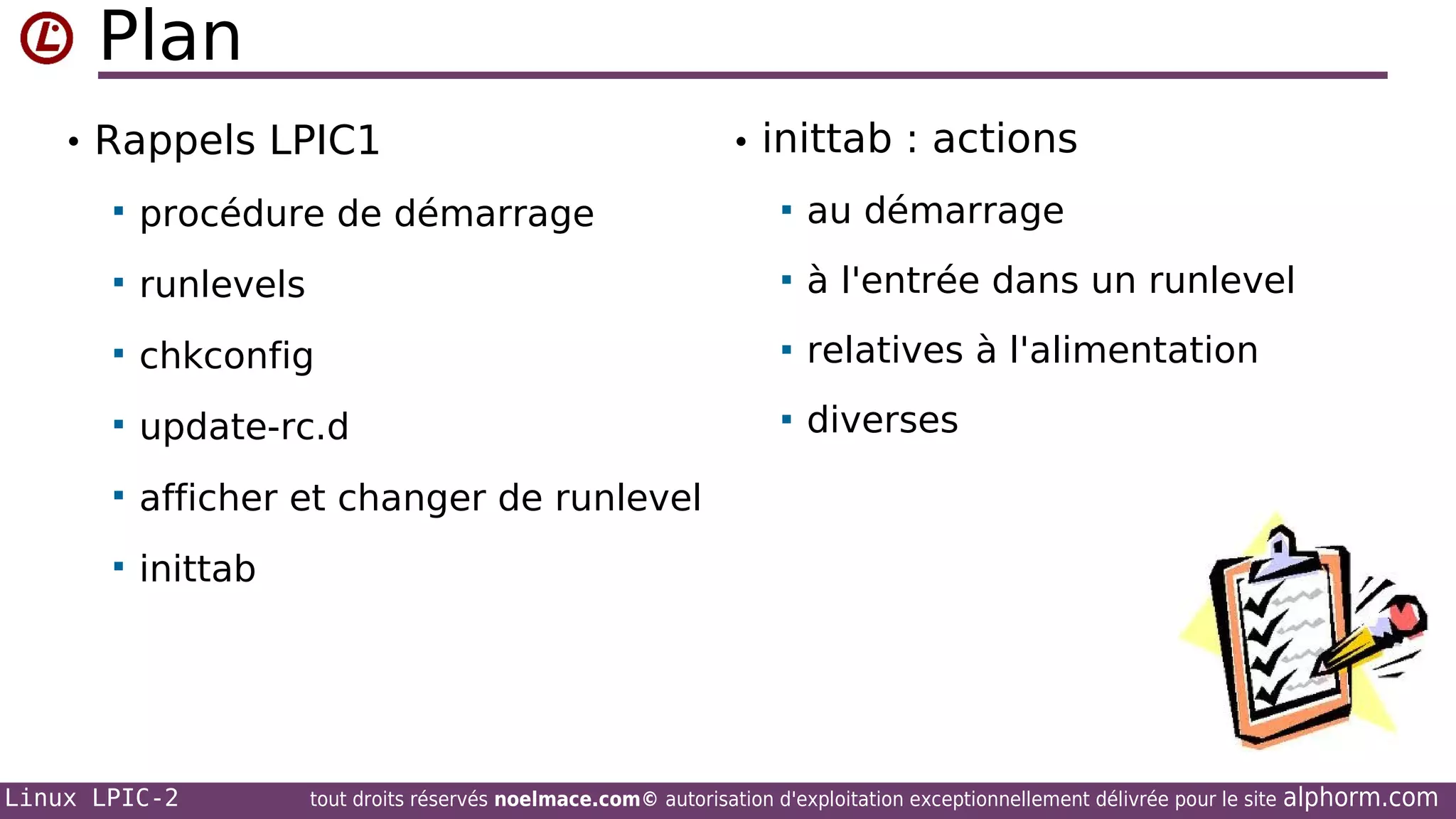 Plan
• Rappels LPIC1

• inittab : actions



procédure de démarrage



au démarrage



runlevels



à l'entrée dans un runlevel



chkconfig



relatives à l'alimentation



update-rc.d



diverses



afficher et changer de runlevel



inittab

Linux LPIC-2

tout droits réservés noelmace.com© autorisation d'exploitation exceptionnellement délivrée pour le site

alphorm.com

 