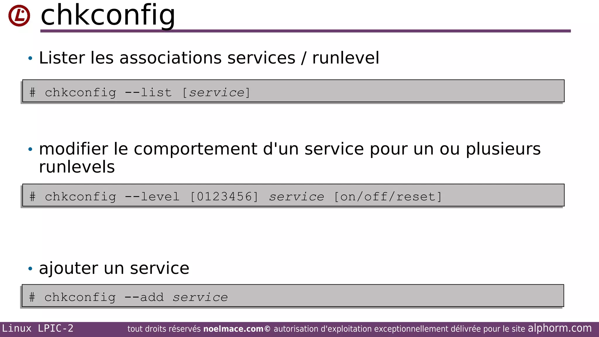 chkconfig
• Lister les associations services / runlevel
# chkconfig --list [service]
# chkconfig --list [service]

• modifier le comportement d'un service pour un ou plusieurs

runlevels

# chkconfig --level [0123456] service [on/off/reset]
# chkconfig --level [0123456] service [on/off/reset]

• ajouter un service
# chkconfig --add service
# chkconfig --add service
Linux LPIC-2

tout droits réservés noelmace.com© autorisation d'exploitation exceptionnellement délivrée pour le site

alphorm.com

 