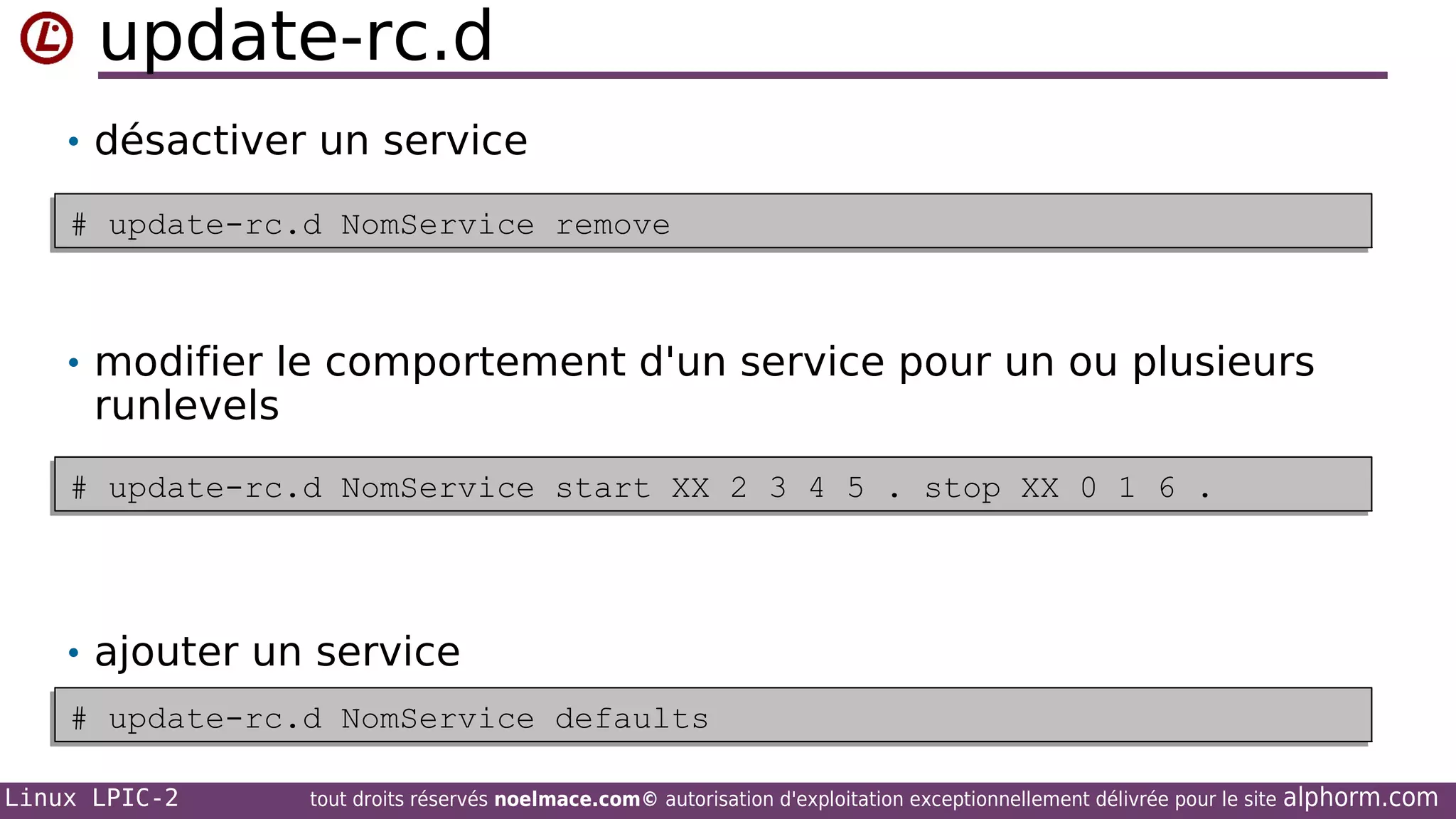 update-rc.d
• désactiver un service
# update-rc.d NomService remove
# update-rc.d NomService remove

• modifier le comportement d'un service pour un ou plusieurs

runlevels

# update-rc.d NomService start XX 2 3 4 5 . stop XX 0 1 6 .
# update-rc.d NomService start XX 2 3 4 5 . stop XX 0 1 6 .

• ajouter un service
# update-rc.d NomService defaults
# update-rc.d NomService defaults
Linux LPIC-2

tout droits réservés noelmace.com© autorisation d'exploitation exceptionnellement délivrée pour le site

alphorm.com

 