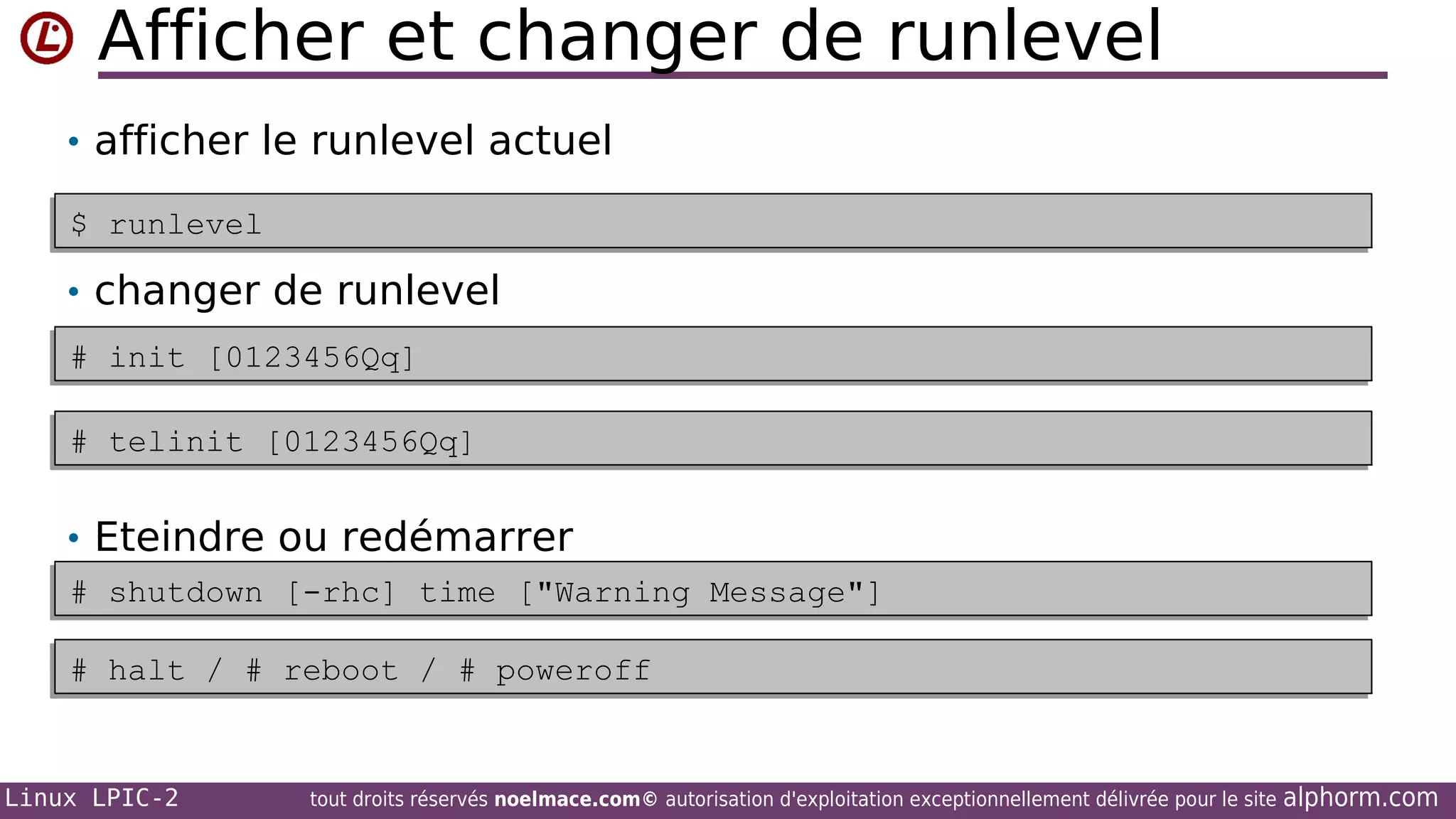 Afficher et changer de runlevel
• afficher le runlevel actuel
$ runlevel
$ runlevel

• changer de runlevel
# init [0123456Qq]
# init [0123456Qq]
# telinit [0123456Qq]
# telinit [0123456Qq]

• Eteindre ou redémarrer
# shutdown [-rhc] time ["Warning Message"]
# shutdown [-rhc] time ["Warning Message"]
# halt / # reboot / # poweroff
# halt / # reboot / # poweroff

Linux LPIC-2

tout droits réservés noelmace.com© autorisation d'exploitation exceptionnellement délivrée pour le site

alphorm.com

 
